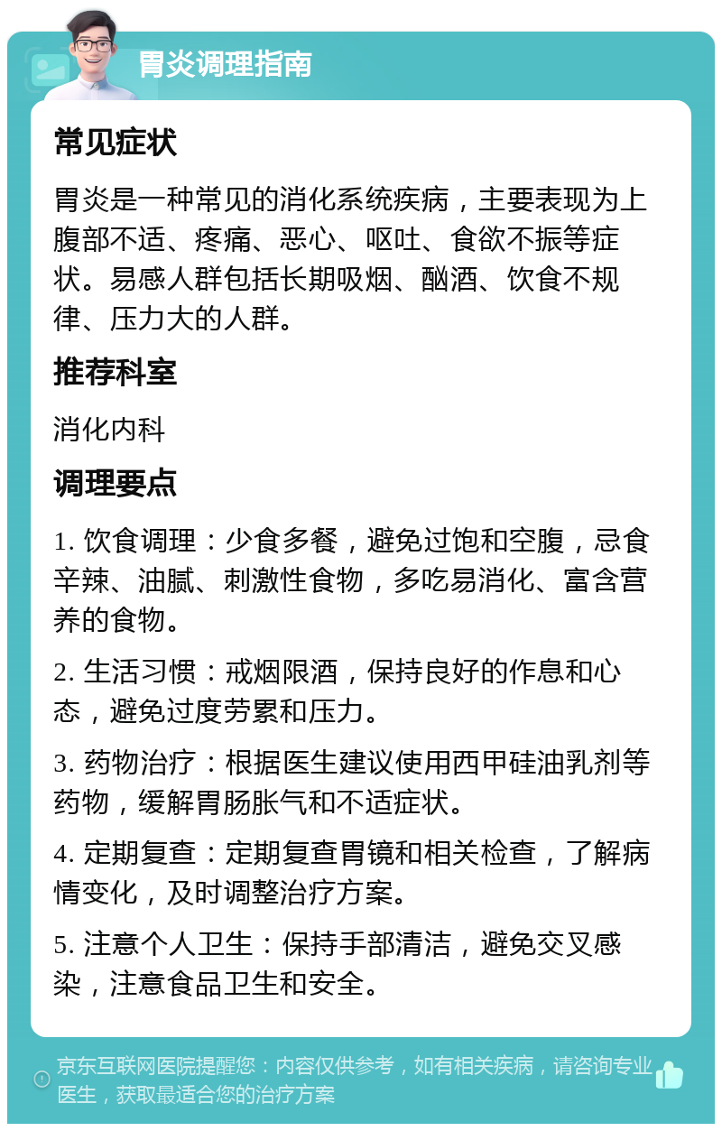 胃炎调理指南 常见症状 胃炎是一种常见的消化系统疾病，主要表现为上腹部不适、疼痛、恶心、呕吐、食欲不振等症状。易感人群包括长期吸烟、酗酒、饮食不规律、压力大的人群。 推荐科室 消化内科 调理要点 1. 饮食调理：少食多餐，避免过饱和空腹，忌食辛辣、油腻、刺激性食物，多吃易消化、富含营养的食物。 2. 生活习惯：戒烟限酒，保持良好的作息和心态，避免过度劳累和压力。 3. 药物治疗：根据医生建议使用西甲硅油乳剂等药物，缓解胃肠胀气和不适症状。 4. 定期复查：定期复查胃镜和相关检查，了解病情变化，及时调整治疗方案。 5. 注意个人卫生：保持手部清洁，避免交叉感染，注意食品卫生和安全。