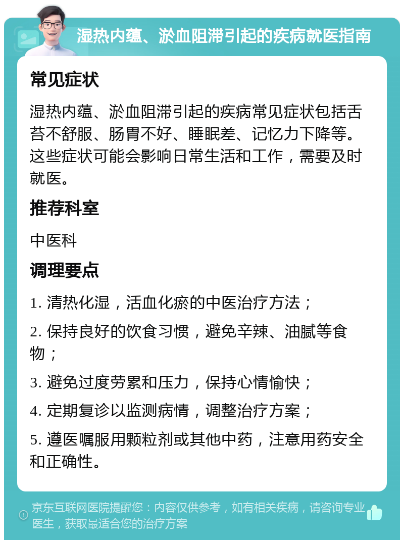 湿热内蕴、淤血阻滞引起的疾病就医指南 常见症状 湿热内蕴、淤血阻滞引起的疾病常见症状包括舌苔不舒服、肠胃不好、睡眠差、记忆力下降等。这些症状可能会影响日常生活和工作，需要及时就医。 推荐科室 中医科 调理要点 1. 清热化湿，活血化瘀的中医治疗方法； 2. 保持良好的饮食习惯，避免辛辣、油腻等食物； 3. 避免过度劳累和压力，保持心情愉快； 4. 定期复诊以监测病情，调整治疗方案； 5. 遵医嘱服用颗粒剂或其他中药，注意用药安全和正确性。