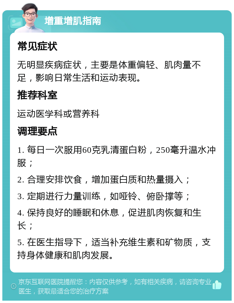 增重增肌指南 常见症状 无明显疾病症状，主要是体重偏轻、肌肉量不足，影响日常生活和运动表现。 推荐科室 运动医学科或营养科 调理要点 1. 每日一次服用60克乳清蛋白粉，250毫升温水冲服； 2. 合理安排饮食，增加蛋白质和热量摄入； 3. 定期进行力量训练，如哑铃、俯卧撑等； 4. 保持良好的睡眠和休息，促进肌肉恢复和生长； 5. 在医生指导下，适当补充维生素和矿物质，支持身体健康和肌肉发展。