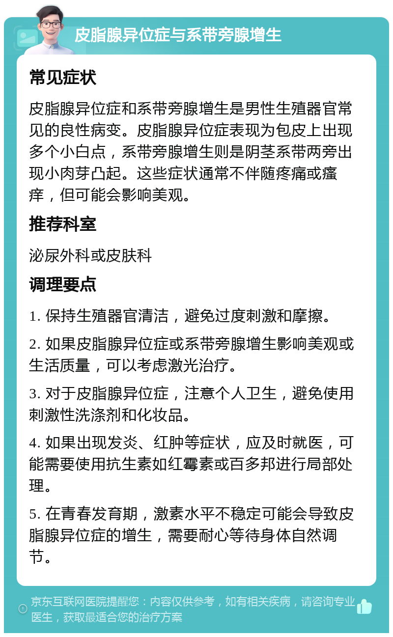 皮脂腺异位症与系带旁腺增生 常见症状 皮脂腺异位症和系带旁腺增生是男性生殖器官常见的良性病变。皮脂腺异位症表现为包皮上出现多个小白点，系带旁腺增生则是阴茎系带两旁出现小肉芽凸起。这些症状通常不伴随疼痛或瘙痒，但可能会影响美观。 推荐科室 泌尿外科或皮肤科 调理要点 1. 保持生殖器官清洁，避免过度刺激和摩擦。 2. 如果皮脂腺异位症或系带旁腺增生影响美观或生活质量，可以考虑激光治疗。 3. 对于皮脂腺异位症，注意个人卫生，避免使用刺激性洗涤剂和化妆品。 4. 如果出现发炎、红肿等症状，应及时就医，可能需要使用抗生素如红霉素或百多邦进行局部处理。 5. 在青春发育期，激素水平不稳定可能会导致皮脂腺异位症的增生，需要耐心等待身体自然调节。