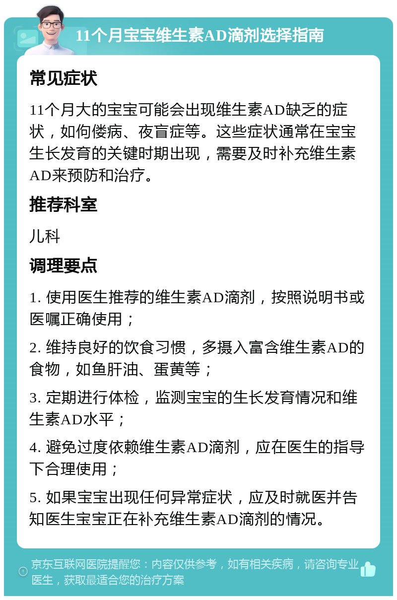 11个月宝宝维生素AD滴剂选择指南 常见症状 11个月大的宝宝可能会出现维生素AD缺乏的症状，如佝偻病、夜盲症等。这些症状通常在宝宝生长发育的关键时期出现，需要及时补充维生素AD来预防和治疗。 推荐科室 儿科 调理要点 1. 使用医生推荐的维生素AD滴剂，按照说明书或医嘱正确使用； 2. 维持良好的饮食习惯，多摄入富含维生素AD的食物，如鱼肝油、蛋黄等； 3. 定期进行体检，监测宝宝的生长发育情况和维生素AD水平； 4. 避免过度依赖维生素AD滴剂，应在医生的指导下合理使用； 5. 如果宝宝出现任何异常症状，应及时就医并告知医生宝宝正在补充维生素AD滴剂的情况。