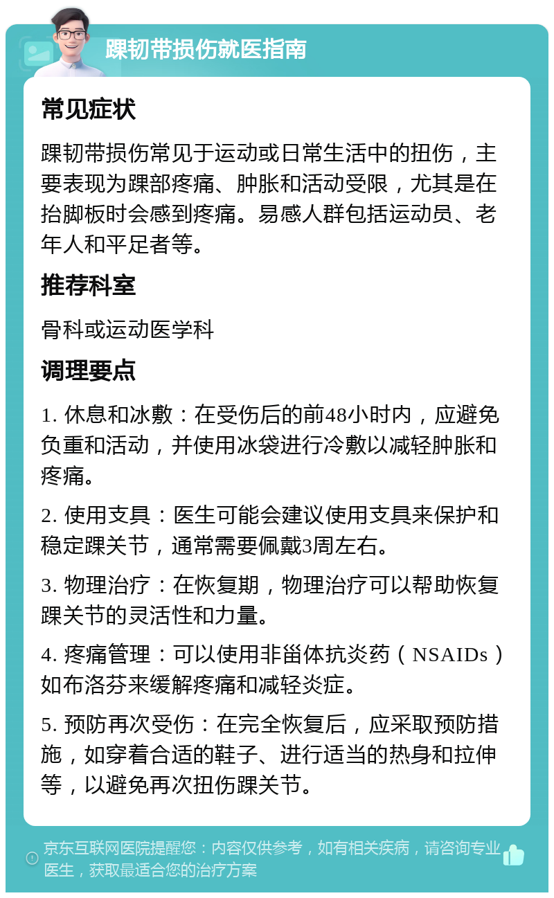 踝韧带损伤就医指南 常见症状 踝韧带损伤常见于运动或日常生活中的扭伤，主要表现为踝部疼痛、肿胀和活动受限，尤其是在抬脚板时会感到疼痛。易感人群包括运动员、老年人和平足者等。 推荐科室 骨科或运动医学科 调理要点 1. 休息和冰敷：在受伤后的前48小时内，应避免负重和活动，并使用冰袋进行冷敷以减轻肿胀和疼痛。 2. 使用支具：医生可能会建议使用支具来保护和稳定踝关节，通常需要佩戴3周左右。 3. 物理治疗：在恢复期，物理治疗可以帮助恢复踝关节的灵活性和力量。 4. 疼痛管理：可以使用非甾体抗炎药（NSAIDs）如布洛芬来缓解疼痛和减轻炎症。 5. 预防再次受伤：在完全恢复后，应采取预防措施，如穿着合适的鞋子、进行适当的热身和拉伸等，以避免再次扭伤踝关节。