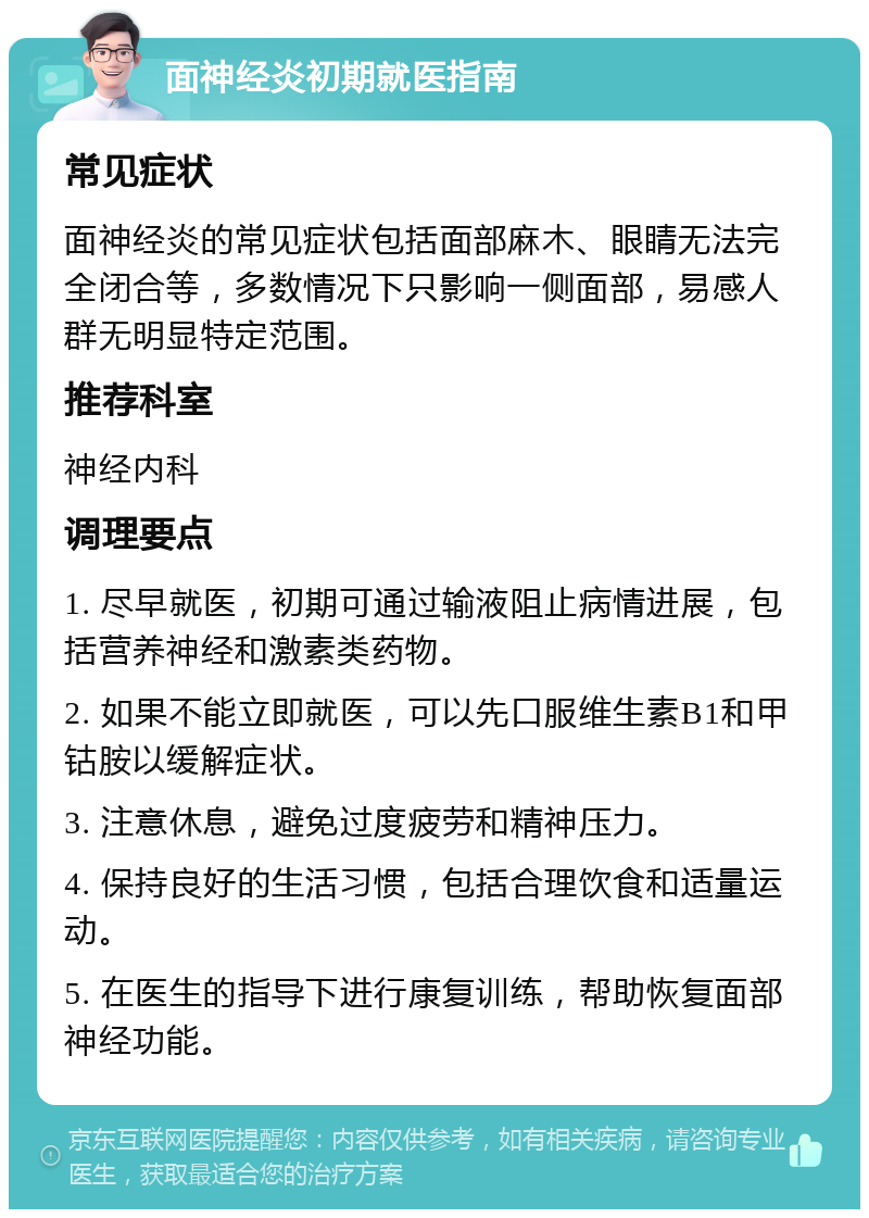 面神经炎初期就医指南 常见症状 面神经炎的常见症状包括面部麻木、眼睛无法完全闭合等，多数情况下只影响一侧面部，易感人群无明显特定范围。 推荐科室 神经内科 调理要点 1. 尽早就医，初期可通过输液阻止病情进展，包括营养神经和激素类药物。 2. 如果不能立即就医，可以先口服维生素B1和甲钴胺以缓解症状。 3. 注意休息，避免过度疲劳和精神压力。 4. 保持良好的生活习惯，包括合理饮食和适量运动。 5. 在医生的指导下进行康复训练，帮助恢复面部神经功能。