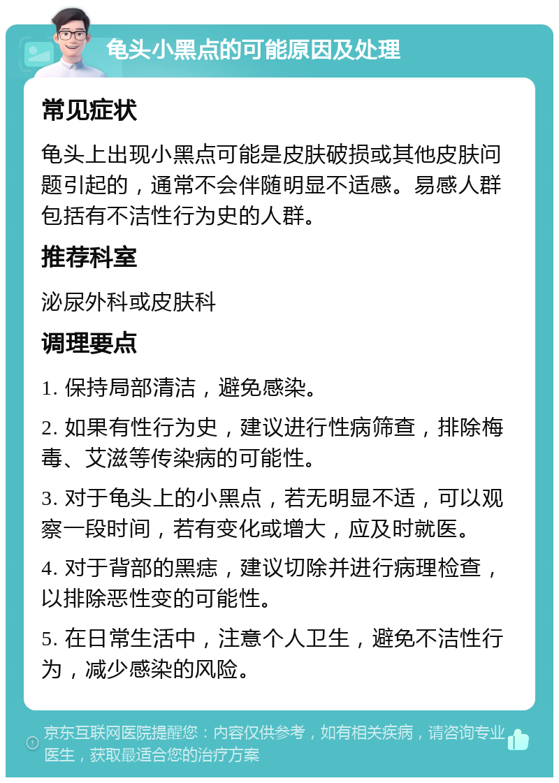 龟头小黑点的可能原因及处理 常见症状 龟头上出现小黑点可能是皮肤破损或其他皮肤问题引起的，通常不会伴随明显不适感。易感人群包括有不洁性行为史的人群。 推荐科室 泌尿外科或皮肤科 调理要点 1. 保持局部清洁，避免感染。 2. 如果有性行为史，建议进行性病筛查，排除梅毒、艾滋等传染病的可能性。 3. 对于龟头上的小黑点，若无明显不适，可以观察一段时间，若有变化或增大，应及时就医。 4. 对于背部的黑痣，建议切除并进行病理检查，以排除恶性变的可能性。 5. 在日常生活中，注意个人卫生，避免不洁性行为，减少感染的风险。