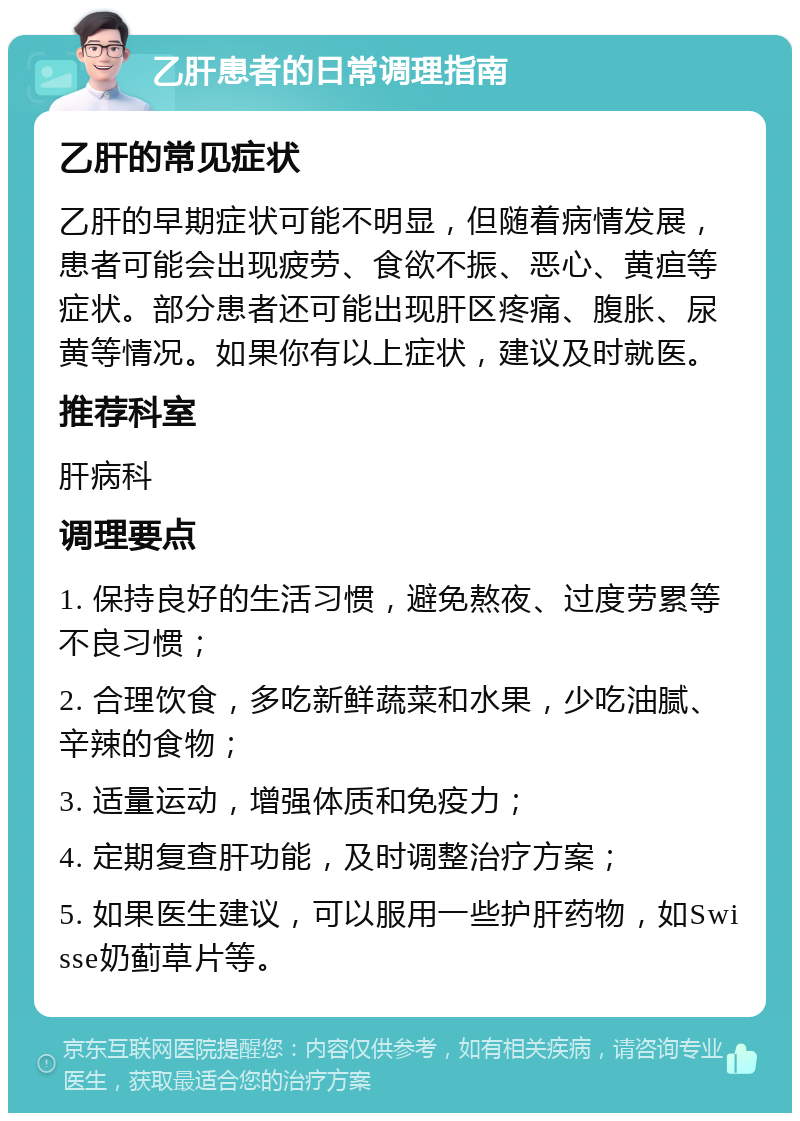 乙肝患者的日常调理指南 乙肝的常见症状 乙肝的早期症状可能不明显，但随着病情发展，患者可能会出现疲劳、食欲不振、恶心、黄疸等症状。部分患者还可能出现肝区疼痛、腹胀、尿黄等情况。如果你有以上症状，建议及时就医。 推荐科室 肝病科 调理要点 1. 保持良好的生活习惯，避免熬夜、过度劳累等不良习惯； 2. 合理饮食，多吃新鲜蔬菜和水果，少吃油腻、辛辣的食物； 3. 适量运动，增强体质和免疫力； 4. 定期复查肝功能，及时调整治疗方案； 5. 如果医生建议，可以服用一些护肝药物，如Swisse奶蓟草片等。