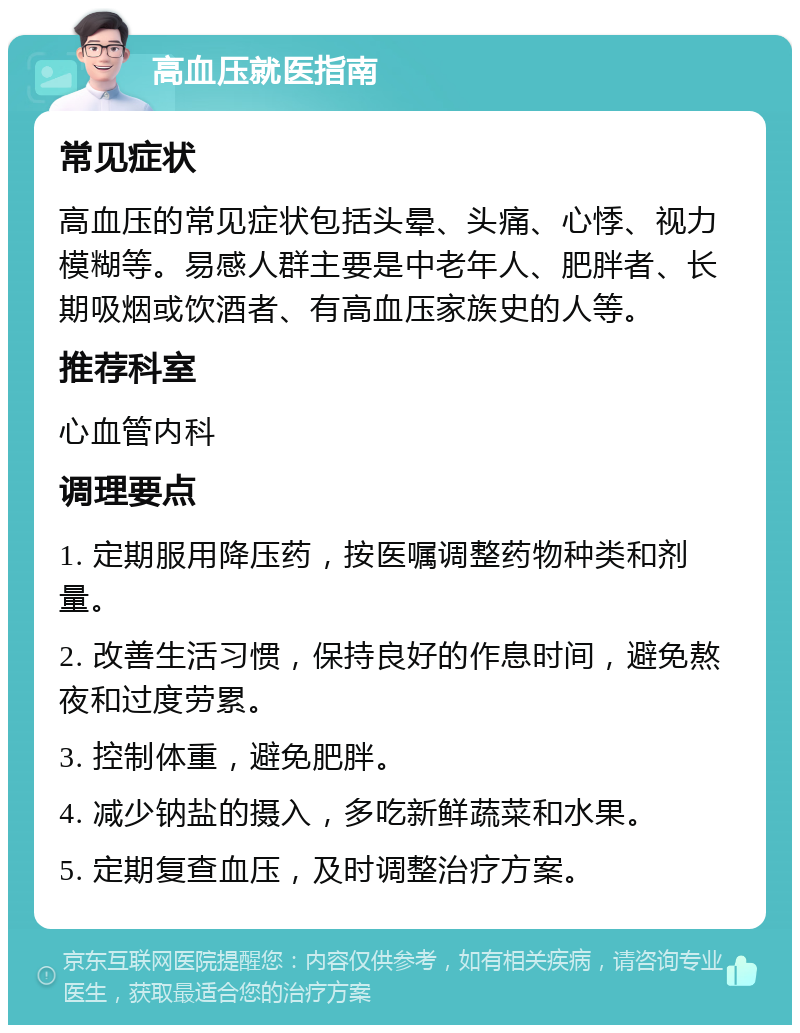 高血压就医指南 常见症状 高血压的常见症状包括头晕、头痛、心悸、视力模糊等。易感人群主要是中老年人、肥胖者、长期吸烟或饮酒者、有高血压家族史的人等。 推荐科室 心血管内科 调理要点 1. 定期服用降压药，按医嘱调整药物种类和剂量。 2. 改善生活习惯，保持良好的作息时间，避免熬夜和过度劳累。 3. 控制体重，避免肥胖。 4. 减少钠盐的摄入，多吃新鲜蔬菜和水果。 5. 定期复查血压，及时调整治疗方案。