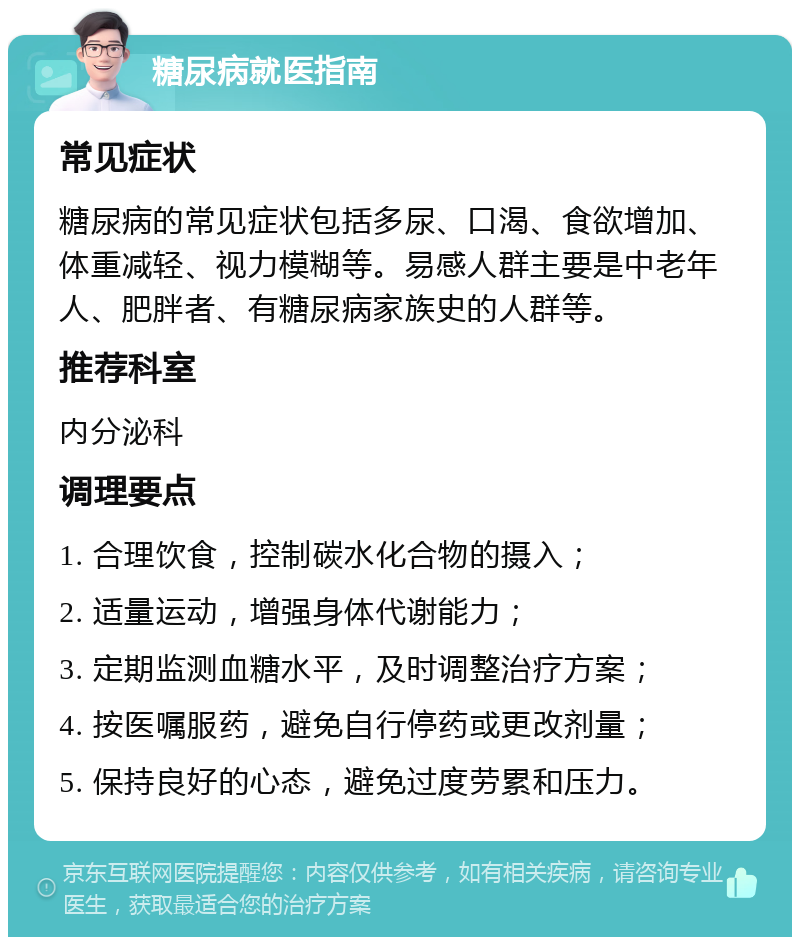 糖尿病就医指南 常见症状 糖尿病的常见症状包括多尿、口渴、食欲增加、体重减轻、视力模糊等。易感人群主要是中老年人、肥胖者、有糖尿病家族史的人群等。 推荐科室 内分泌科 调理要点 1. 合理饮食，控制碳水化合物的摄入； 2. 适量运动，增强身体代谢能力； 3. 定期监测血糖水平，及时调整治疗方案； 4. 按医嘱服药，避免自行停药或更改剂量； 5. 保持良好的心态，避免过度劳累和压力。