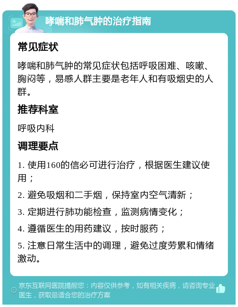 哮喘和肺气肿的治疗指南 常见症状 哮喘和肺气肿的常见症状包括呼吸困难、咳嗽、胸闷等，易感人群主要是老年人和有吸烟史的人群。 推荐科室 呼吸内科 调理要点 1. 使用160的信必可进行治疗，根据医生建议使用； 2. 避免吸烟和二手烟，保持室内空气清新； 3. 定期进行肺功能检查，监测病情变化； 4. 遵循医生的用药建议，按时服药； 5. 注意日常生活中的调理，避免过度劳累和情绪激动。