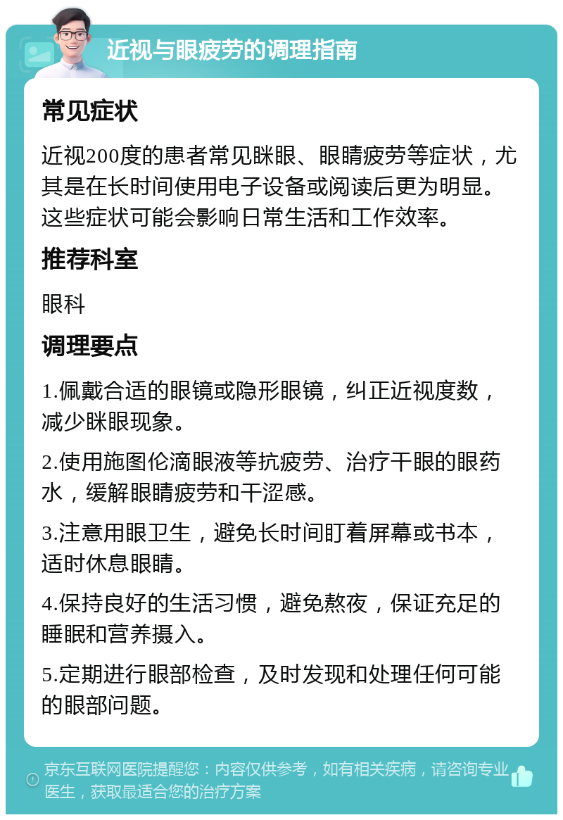 近视与眼疲劳的调理指南 常见症状 近视200度的患者常见眯眼、眼睛疲劳等症状，尤其是在长时间使用电子设备或阅读后更为明显。这些症状可能会影响日常生活和工作效率。 推荐科室 眼科 调理要点 1.佩戴合适的眼镜或隐形眼镜，纠正近视度数，减少眯眼现象。 2.使用施图伦滴眼液等抗疲劳、治疗干眼的眼药水，缓解眼睛疲劳和干涩感。 3.注意用眼卫生，避免长时间盯着屏幕或书本，适时休息眼睛。 4.保持良好的生活习惯，避免熬夜，保证充足的睡眠和营养摄入。 5.定期进行眼部检查，及时发现和处理任何可能的眼部问题。