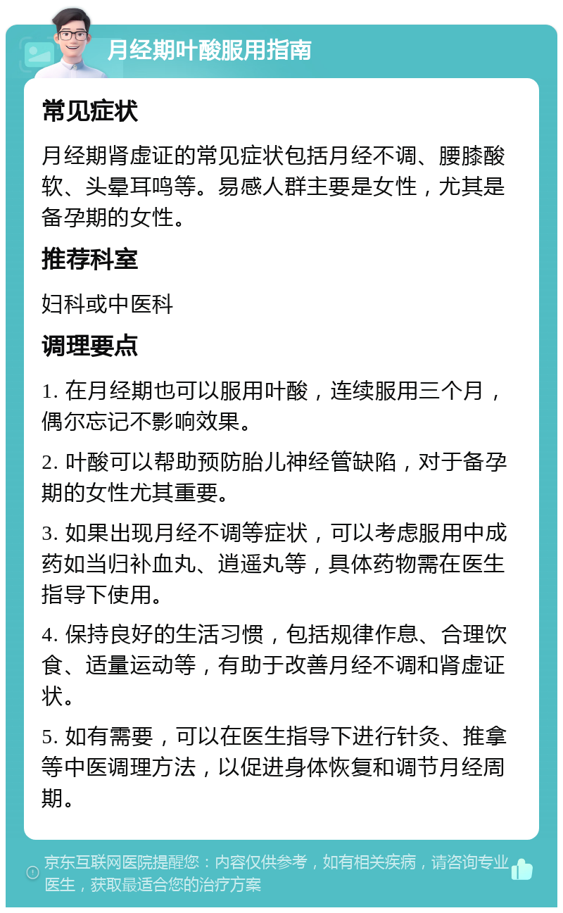 月经期叶酸服用指南 常见症状 月经期肾虚证的常见症状包括月经不调、腰膝酸软、头晕耳鸣等。易感人群主要是女性，尤其是备孕期的女性。 推荐科室 妇科或中医科 调理要点 1. 在月经期也可以服用叶酸，连续服用三个月，偶尔忘记不影响效果。 2. 叶酸可以帮助预防胎儿神经管缺陷，对于备孕期的女性尤其重要。 3. 如果出现月经不调等症状，可以考虑服用中成药如当归补血丸、逍遥丸等，具体药物需在医生指导下使用。 4. 保持良好的生活习惯，包括规律作息、合理饮食、适量运动等，有助于改善月经不调和肾虚证状。 5. 如有需要，可以在医生指导下进行针灸、推拿等中医调理方法，以促进身体恢复和调节月经周期。