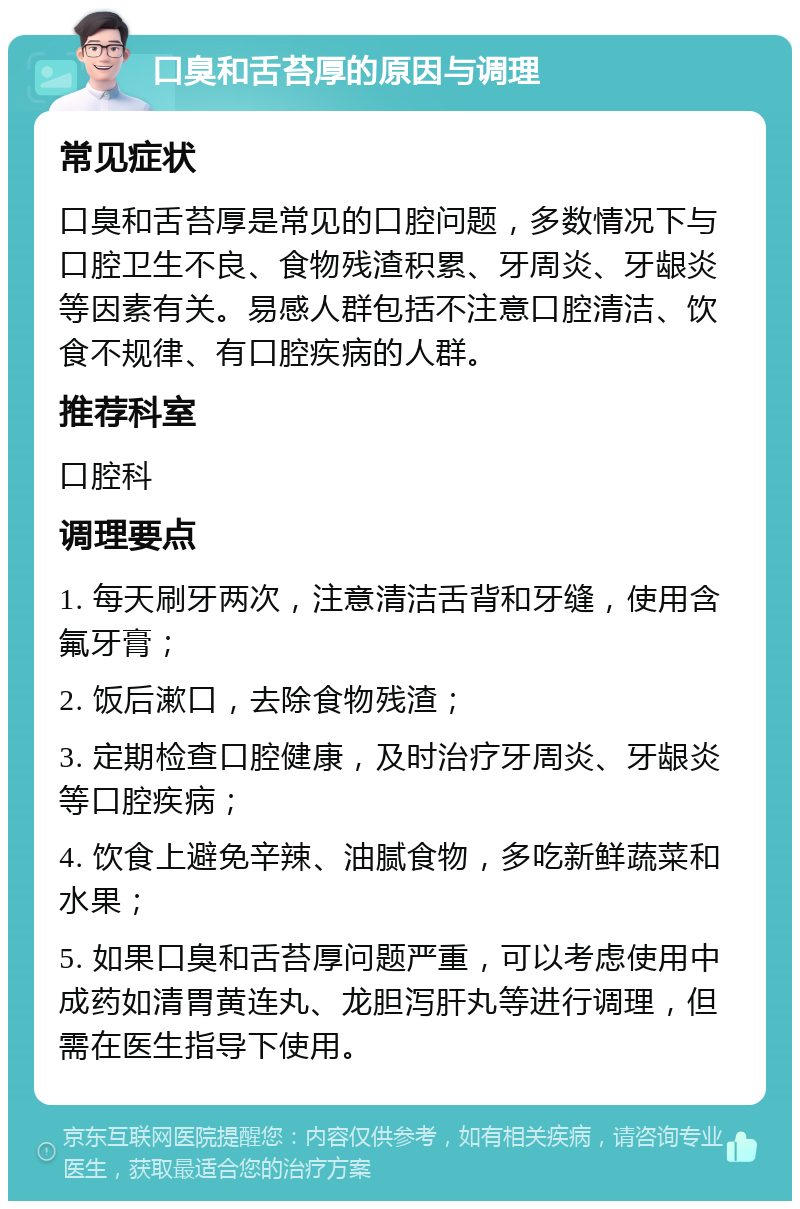 口臭和舌苔厚的原因与调理 常见症状 口臭和舌苔厚是常见的口腔问题，多数情况下与口腔卫生不良、食物残渣积累、牙周炎、牙龈炎等因素有关。易感人群包括不注意口腔清洁、饮食不规律、有口腔疾病的人群。 推荐科室 口腔科 调理要点 1. 每天刷牙两次，注意清洁舌背和牙缝，使用含氟牙膏； 2. 饭后漱口，去除食物残渣； 3. 定期检查口腔健康，及时治疗牙周炎、牙龈炎等口腔疾病； 4. 饮食上避免辛辣、油腻食物，多吃新鲜蔬菜和水果； 5. 如果口臭和舌苔厚问题严重，可以考虑使用中成药如清胃黄连丸、龙胆泻肝丸等进行调理，但需在医生指导下使用。