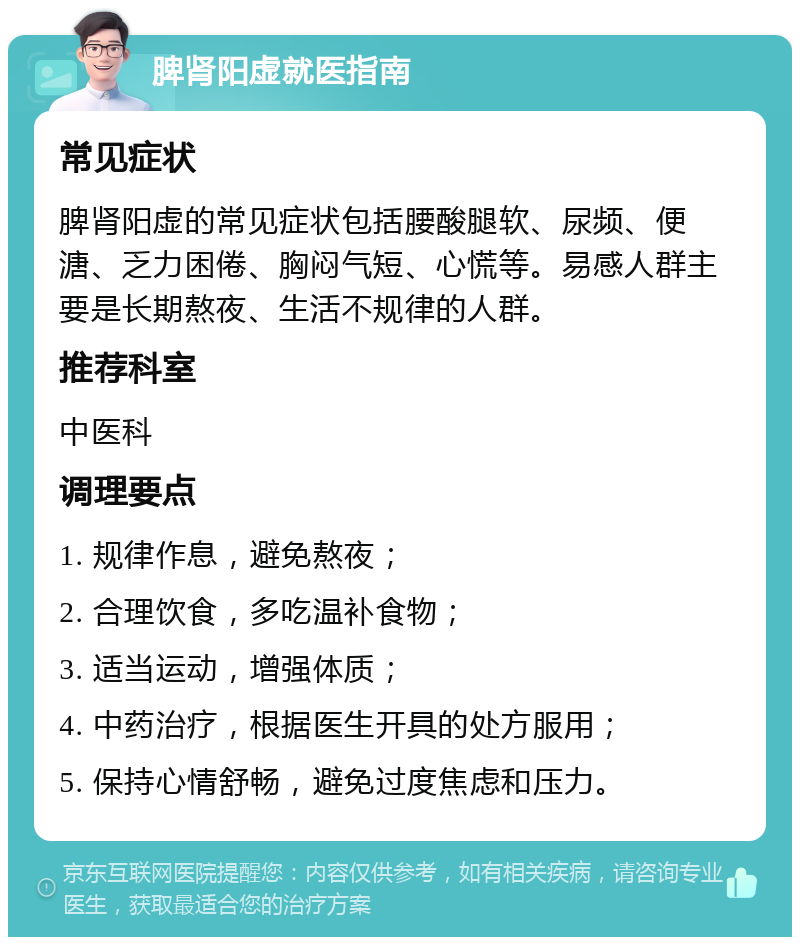 脾肾阳虚就医指南 常见症状 脾肾阳虚的常见症状包括腰酸腿软、尿频、便溏、乏力困倦、胸闷气短、心慌等。易感人群主要是长期熬夜、生活不规律的人群。 推荐科室 中医科 调理要点 1. 规律作息，避免熬夜； 2. 合理饮食，多吃温补食物； 3. 适当运动，增强体质； 4. 中药治疗，根据医生开具的处方服用； 5. 保持心情舒畅，避免过度焦虑和压力。