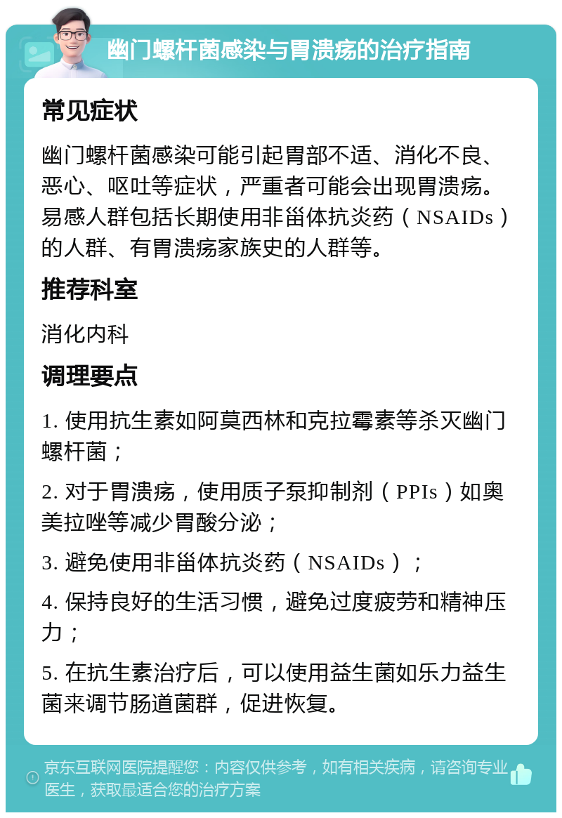 幽门螺杆菌感染与胃溃疡的治疗指南 常见症状 幽门螺杆菌感染可能引起胃部不适、消化不良、恶心、呕吐等症状，严重者可能会出现胃溃疡。易感人群包括长期使用非甾体抗炎药（NSAIDs）的人群、有胃溃疡家族史的人群等。 推荐科室 消化内科 调理要点 1. 使用抗生素如阿莫西林和克拉霉素等杀灭幽门螺杆菌； 2. 对于胃溃疡，使用质子泵抑制剂（PPIs）如奥美拉唑等减少胃酸分泌； 3. 避免使用非甾体抗炎药（NSAIDs）； 4. 保持良好的生活习惯，避免过度疲劳和精神压力； 5. 在抗生素治疗后，可以使用益生菌如乐力益生菌来调节肠道菌群，促进恢复。