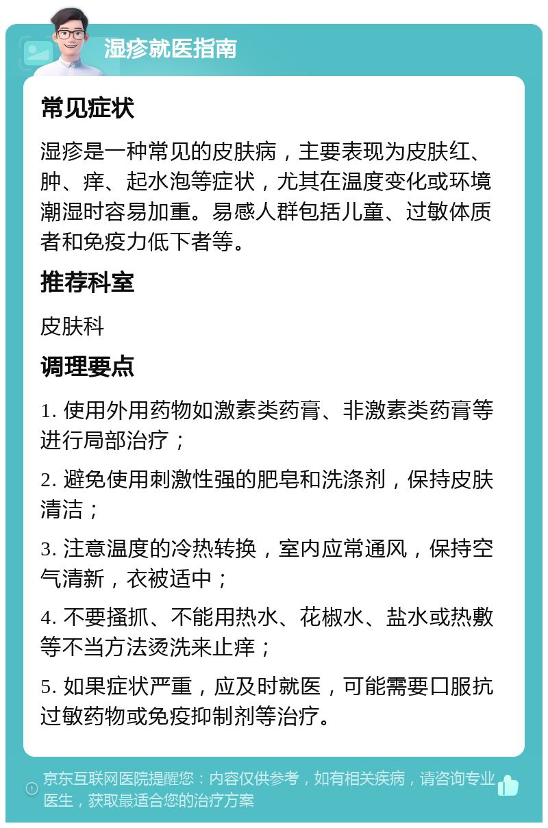 湿疹就医指南 常见症状 湿疹是一种常见的皮肤病，主要表现为皮肤红、肿、痒、起水泡等症状，尤其在温度变化或环境潮湿时容易加重。易感人群包括儿童、过敏体质者和免疫力低下者等。 推荐科室 皮肤科 调理要点 1. 使用外用药物如激素类药膏、非激素类药膏等进行局部治疗； 2. 避免使用刺激性强的肥皂和洗涤剂，保持皮肤清洁； 3. 注意温度的冷热转换，室内应常通风，保持空气清新，衣被适中； 4. 不要搔抓、不能用热水、花椒水、盐水或热敷等不当方法烫洗来止痒； 5. 如果症状严重，应及时就医，可能需要口服抗过敏药物或免疫抑制剂等治疗。