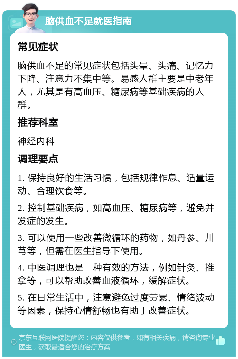 脑供血不足就医指南 常见症状 脑供血不足的常见症状包括头晕、头痛、记忆力下降、注意力不集中等。易感人群主要是中老年人，尤其是有高血压、糖尿病等基础疾病的人群。 推荐科室 神经内科 调理要点 1. 保持良好的生活习惯，包括规律作息、适量运动、合理饮食等。 2. 控制基础疾病，如高血压、糖尿病等，避免并发症的发生。 3. 可以使用一些改善微循环的药物，如丹参、川芎等，但需在医生指导下使用。 4. 中医调理也是一种有效的方法，例如针灸、推拿等，可以帮助改善血液循环，缓解症状。 5. 在日常生活中，注意避免过度劳累、情绪波动等因素，保持心情舒畅也有助于改善症状。