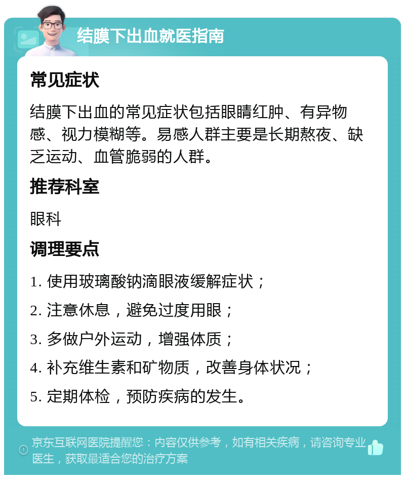 结膜下出血就医指南 常见症状 结膜下出血的常见症状包括眼睛红肿、有异物感、视力模糊等。易感人群主要是长期熬夜、缺乏运动、血管脆弱的人群。 推荐科室 眼科 调理要点 1. 使用玻璃酸钠滴眼液缓解症状； 2. 注意休息，避免过度用眼； 3. 多做户外运动，增强体质； 4. 补充维生素和矿物质，改善身体状况； 5. 定期体检，预防疾病的发生。