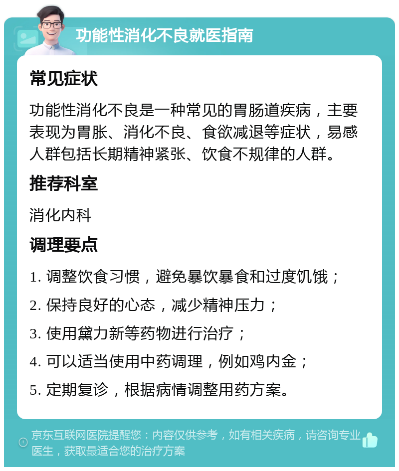 功能性消化不良就医指南 常见症状 功能性消化不良是一种常见的胃肠道疾病，主要表现为胃胀、消化不良、食欲减退等症状，易感人群包括长期精神紧张、饮食不规律的人群。 推荐科室 消化内科 调理要点 1. 调整饮食习惯，避免暴饮暴食和过度饥饿； 2. 保持良好的心态，减少精神压力； 3. 使用黛力新等药物进行治疗； 4. 可以适当使用中药调理，例如鸡内金； 5. 定期复诊，根据病情调整用药方案。