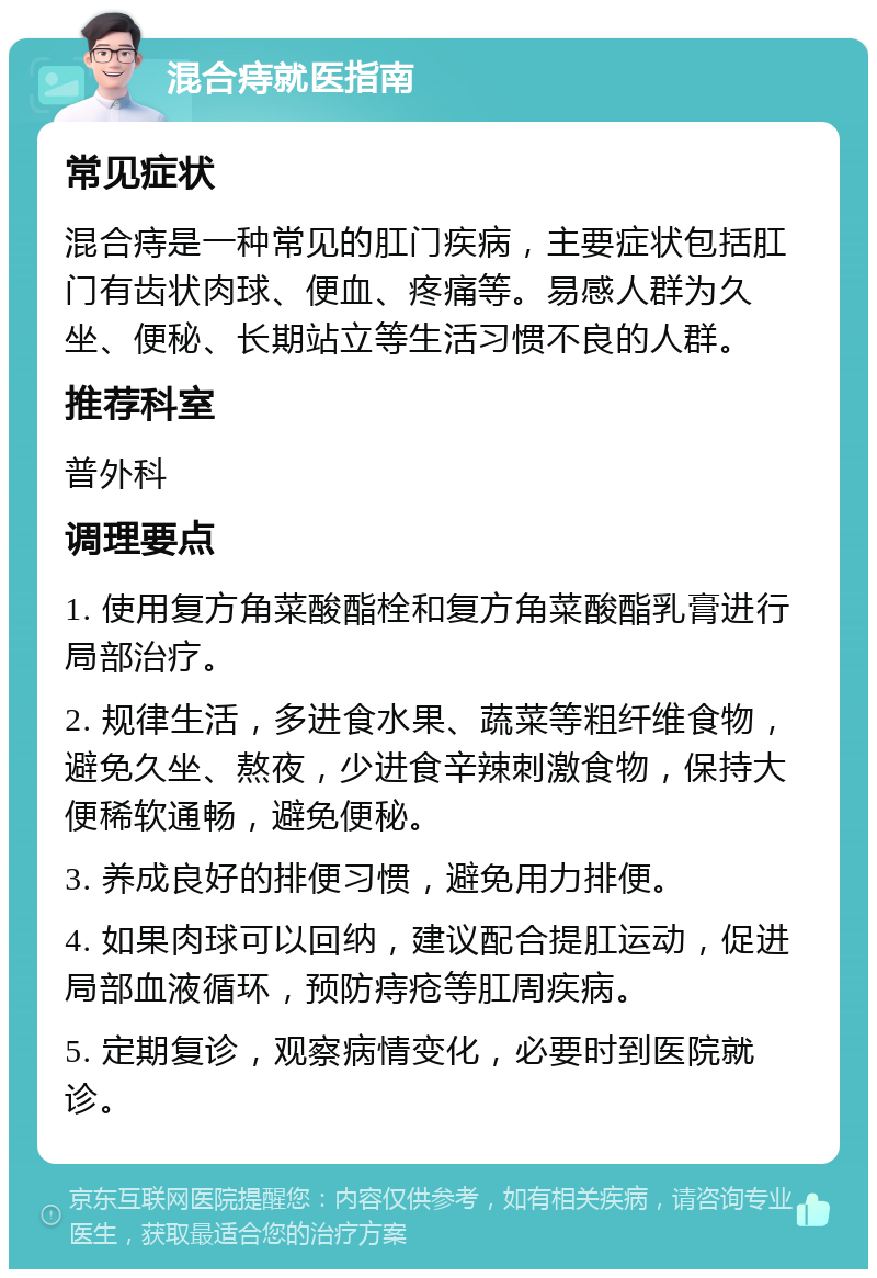 混合痔就医指南 常见症状 混合痔是一种常见的肛门疾病，主要症状包括肛门有齿状肉球、便血、疼痛等。易感人群为久坐、便秘、长期站立等生活习惯不良的人群。 推荐科室 普外科 调理要点 1. 使用复方角菜酸酯栓和复方角菜酸酯乳膏进行局部治疗。 2. 规律生活，多进食水果、蔬菜等粗纤维食物，避免久坐、熬夜，少进食辛辣刺激食物，保持大便稀软通畅，避免便秘。 3. 养成良好的排便习惯，避免用力排便。 4. 如果肉球可以回纳，建议配合提肛运动，促进局部血液循环，预防痔疮等肛周疾病。 5. 定期复诊，观察病情变化，必要时到医院就诊。