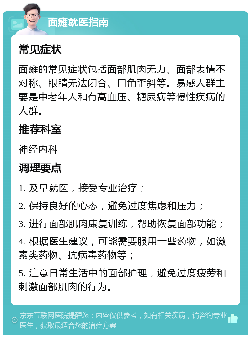 面瘫就医指南 常见症状 面瘫的常见症状包括面部肌肉无力、面部表情不对称、眼睛无法闭合、口角歪斜等。易感人群主要是中老年人和有高血压、糖尿病等慢性疾病的人群。 推荐科室 神经内科 调理要点 1. 及早就医，接受专业治疗； 2. 保持良好的心态，避免过度焦虑和压力； 3. 进行面部肌肉康复训练，帮助恢复面部功能； 4. 根据医生建议，可能需要服用一些药物，如激素类药物、抗病毒药物等； 5. 注意日常生活中的面部护理，避免过度疲劳和刺激面部肌肉的行为。