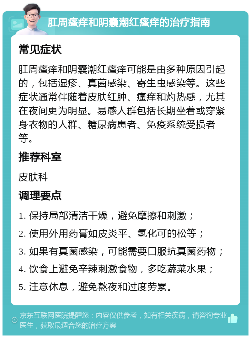 肛周瘙痒和阴囊潮红瘙痒的治疗指南 常见症状 肛周瘙痒和阴囊潮红瘙痒可能是由多种原因引起的，包括湿疹、真菌感染、寄生虫感染等。这些症状通常伴随着皮肤红肿、瘙痒和灼热感，尤其在夜间更为明显。易感人群包括长期坐着或穿紧身衣物的人群、糖尿病患者、免疫系统受损者等。 推荐科室 皮肤科 调理要点 1. 保持局部清洁干燥，避免摩擦和刺激； 2. 使用外用药膏如皮炎平、氢化可的松等； 3. 如果有真菌感染，可能需要口服抗真菌药物； 4. 饮食上避免辛辣刺激食物，多吃蔬菜水果； 5. 注意休息，避免熬夜和过度劳累。