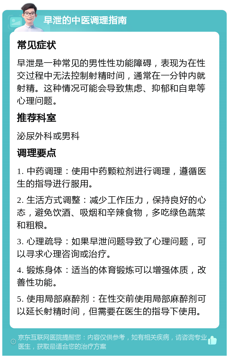 早泄的中医调理指南 常见症状 早泄是一种常见的男性性功能障碍，表现为在性交过程中无法控制射精时间，通常在一分钟内就射精。这种情况可能会导致焦虑、抑郁和自卑等心理问题。 推荐科室 泌尿外科或男科 调理要点 1. 中药调理：使用中药颗粒剂进行调理，遵循医生的指导进行服用。 2. 生活方式调整：减少工作压力，保持良好的心态，避免饮酒、吸烟和辛辣食物，多吃绿色蔬菜和粗粮。 3. 心理疏导：如果早泄问题导致了心理问题，可以寻求心理咨询或治疗。 4. 锻炼身体：适当的体育锻炼可以增强体质，改善性功能。 5. 使用局部麻醉剂：在性交前使用局部麻醉剂可以延长射精时间，但需要在医生的指导下使用。