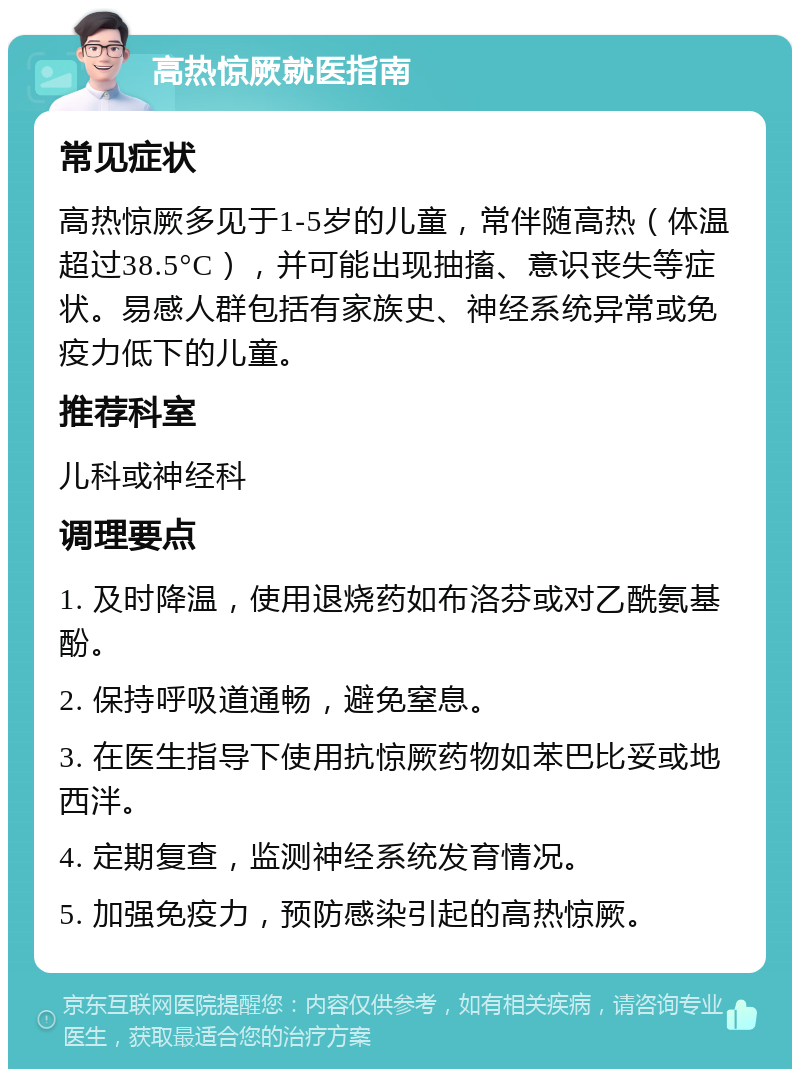 高热惊厥就医指南 常见症状 高热惊厥多见于1-5岁的儿童，常伴随高热（体温超过38.5°C），并可能出现抽搐、意识丧失等症状。易感人群包括有家族史、神经系统异常或免疫力低下的儿童。 推荐科室 儿科或神经科 调理要点 1. 及时降温，使用退烧药如布洛芬或对乙酰氨基酚。 2. 保持呼吸道通畅，避免窒息。 3. 在医生指导下使用抗惊厥药物如苯巴比妥或地西泮。 4. 定期复查，监测神经系统发育情况。 5. 加强免疫力，预防感染引起的高热惊厥。