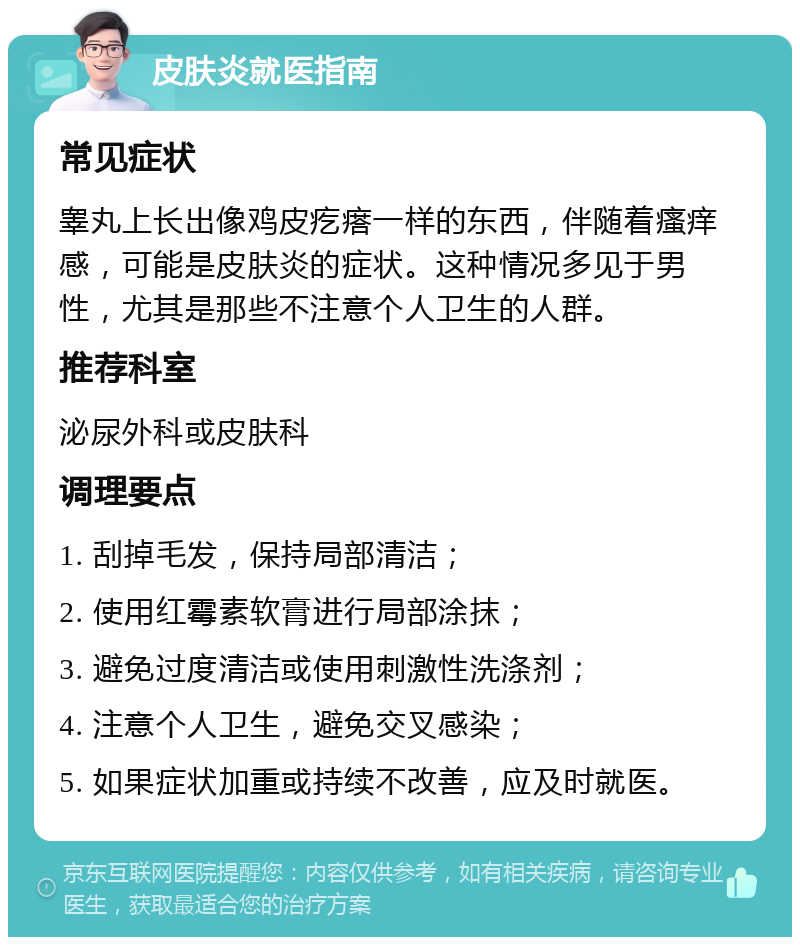 皮肤炎就医指南 常见症状 睾丸上长出像鸡皮疙瘩一样的东西，伴随着瘙痒感，可能是皮肤炎的症状。这种情况多见于男性，尤其是那些不注意个人卫生的人群。 推荐科室 泌尿外科或皮肤科 调理要点 1. 刮掉毛发，保持局部清洁； 2. 使用红霉素软膏进行局部涂抹； 3. 避免过度清洁或使用刺激性洗涤剂； 4. 注意个人卫生，避免交叉感染； 5. 如果症状加重或持续不改善，应及时就医。