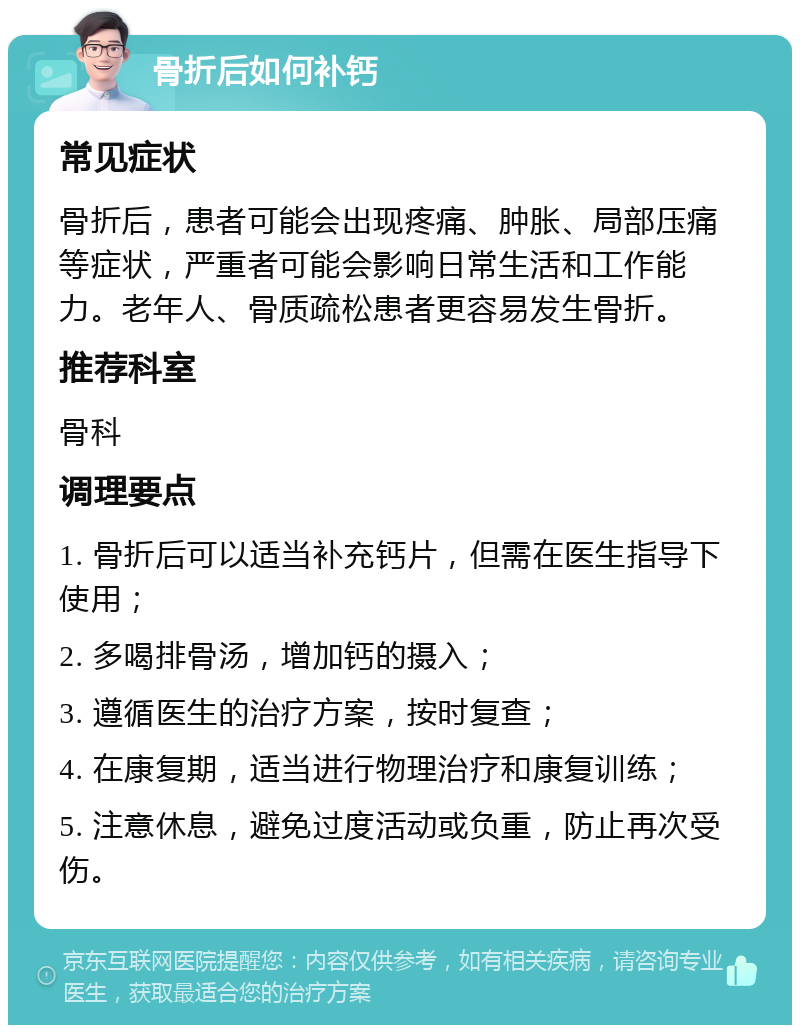 骨折后如何补钙 常见症状 骨折后，患者可能会出现疼痛、肿胀、局部压痛等症状，严重者可能会影响日常生活和工作能力。老年人、骨质疏松患者更容易发生骨折。 推荐科室 骨科 调理要点 1. 骨折后可以适当补充钙片，但需在医生指导下使用； 2. 多喝排骨汤，增加钙的摄入； 3. 遵循医生的治疗方案，按时复查； 4. 在康复期，适当进行物理治疗和康复训练； 5. 注意休息，避免过度活动或负重，防止再次受伤。