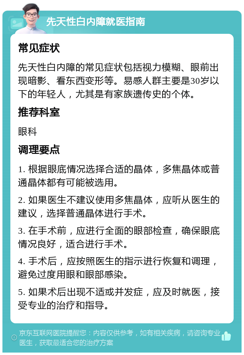 先天性白内障就医指南 常见症状 先天性白内障的常见症状包括视力模糊、眼前出现暗影、看东西变形等。易感人群主要是30岁以下的年轻人，尤其是有家族遗传史的个体。 推荐科室 眼科 调理要点 1. 根据眼底情况选择合适的晶体，多焦晶体或普通晶体都有可能被选用。 2. 如果医生不建议使用多焦晶体，应听从医生的建议，选择普通晶体进行手术。 3. 在手术前，应进行全面的眼部检查，确保眼底情况良好，适合进行手术。 4. 手术后，应按照医生的指示进行恢复和调理，避免过度用眼和眼部感染。 5. 如果术后出现不适或并发症，应及时就医，接受专业的治疗和指导。