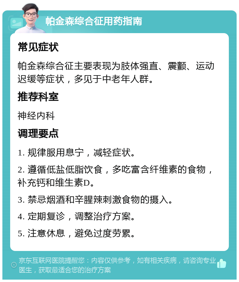 帕金森综合征用药指南 常见症状 帕金森综合征主要表现为肢体强直、震颤、运动迟缓等症状，多见于中老年人群。 推荐科室 神经内科 调理要点 1. 规律服用息宁，减轻症状。 2. 遵循低盐低脂饮食，多吃富含纤维素的食物，补充钙和维生素D。 3. 禁忌烟酒和辛腥辣刺激食物的摄入。 4. 定期复诊，调整治疗方案。 5. 注意休息，避免过度劳累。