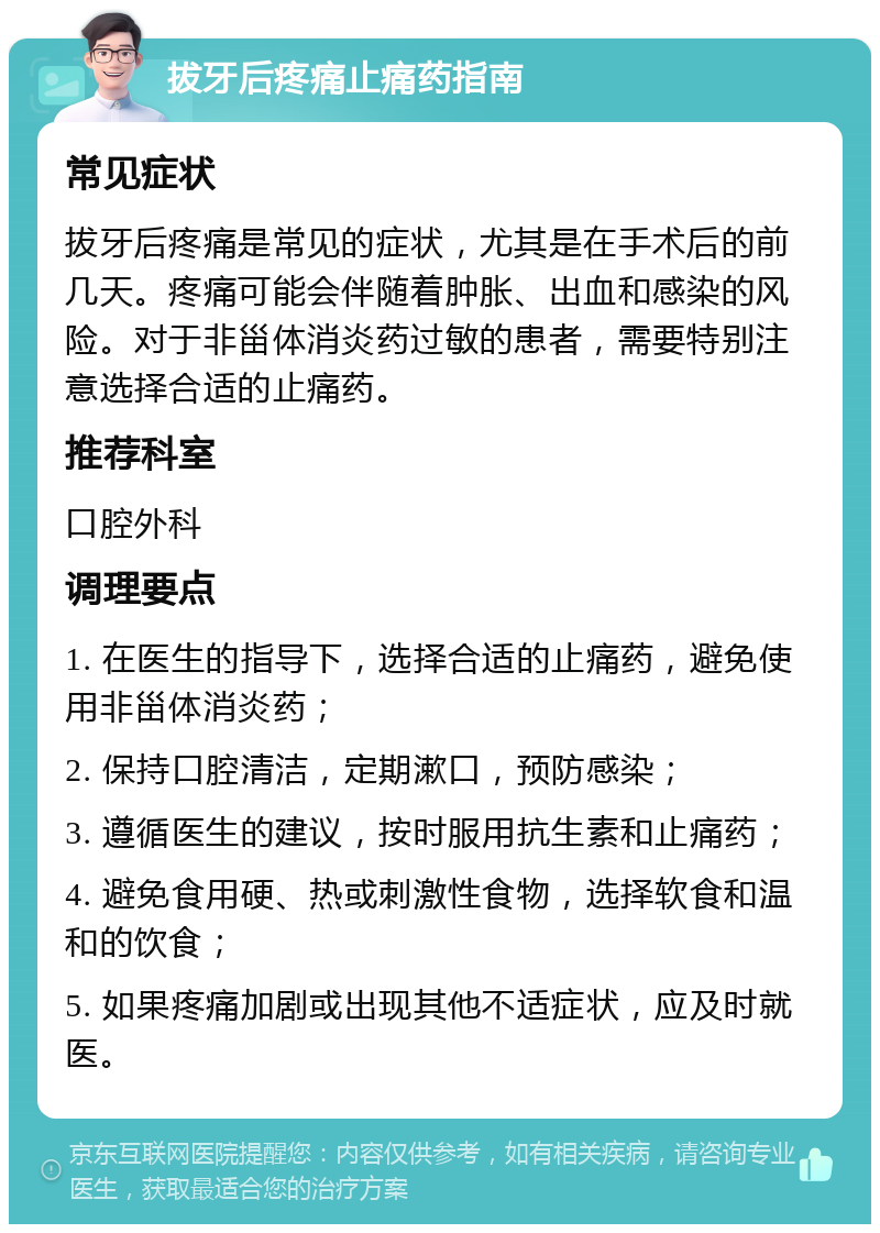 拔牙后疼痛止痛药指南 常见症状 拔牙后疼痛是常见的症状，尤其是在手术后的前几天。疼痛可能会伴随着肿胀、出血和感染的风险。对于非甾体消炎药过敏的患者，需要特别注意选择合适的止痛药。 推荐科室 口腔外科 调理要点 1. 在医生的指导下，选择合适的止痛药，避免使用非甾体消炎药； 2. 保持口腔清洁，定期漱口，预防感染； 3. 遵循医生的建议，按时服用抗生素和止痛药； 4. 避免食用硬、热或刺激性食物，选择软食和温和的饮食； 5. 如果疼痛加剧或出现其他不适症状，应及时就医。