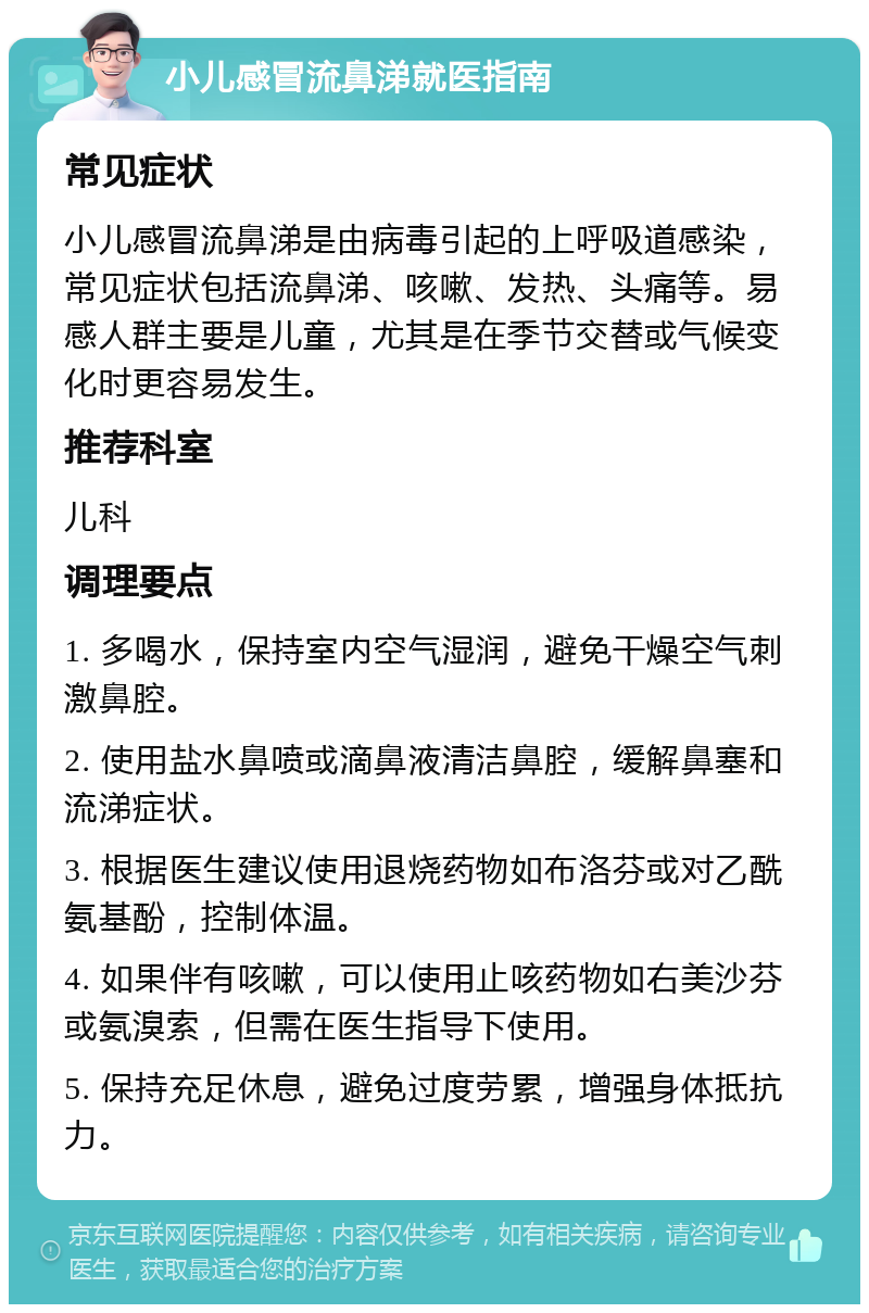 小儿感冒流鼻涕就医指南 常见症状 小儿感冒流鼻涕是由病毒引起的上呼吸道感染，常见症状包括流鼻涕、咳嗽、发热、头痛等。易感人群主要是儿童，尤其是在季节交替或气候变化时更容易发生。 推荐科室 儿科 调理要点 1. 多喝水，保持室内空气湿润，避免干燥空气刺激鼻腔。 2. 使用盐水鼻喷或滴鼻液清洁鼻腔，缓解鼻塞和流涕症状。 3. 根据医生建议使用退烧药物如布洛芬或对乙酰氨基酚，控制体温。 4. 如果伴有咳嗽，可以使用止咳药物如右美沙芬或氨溴索，但需在医生指导下使用。 5. 保持充足休息，避免过度劳累，增强身体抵抗力。