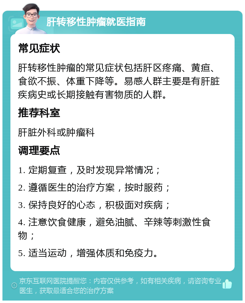 肝转移性肿瘤就医指南 常见症状 肝转移性肿瘤的常见症状包括肝区疼痛、黄疸、食欲不振、体重下降等。易感人群主要是有肝脏疾病史或长期接触有害物质的人群。 推荐科室 肝脏外科或肿瘤科 调理要点 1. 定期复查，及时发现异常情况； 2. 遵循医生的治疗方案，按时服药； 3. 保持良好的心态，积极面对疾病； 4. 注意饮食健康，避免油腻、辛辣等刺激性食物； 5. 适当运动，增强体质和免疫力。