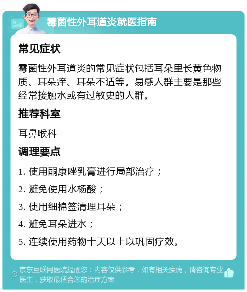 霉菌性外耳道炎就医指南 常见症状 霉菌性外耳道炎的常见症状包括耳朵里长黄色物质、耳朵痒、耳朵不适等。易感人群主要是那些经常接触水或有过敏史的人群。 推荐科室 耳鼻喉科 调理要点 1. 使用酮康唑乳膏进行局部治疗； 2. 避免使用水杨酸； 3. 使用细棉签清理耳朵； 4. 避免耳朵进水； 5. 连续使用药物十天以上以巩固疗效。