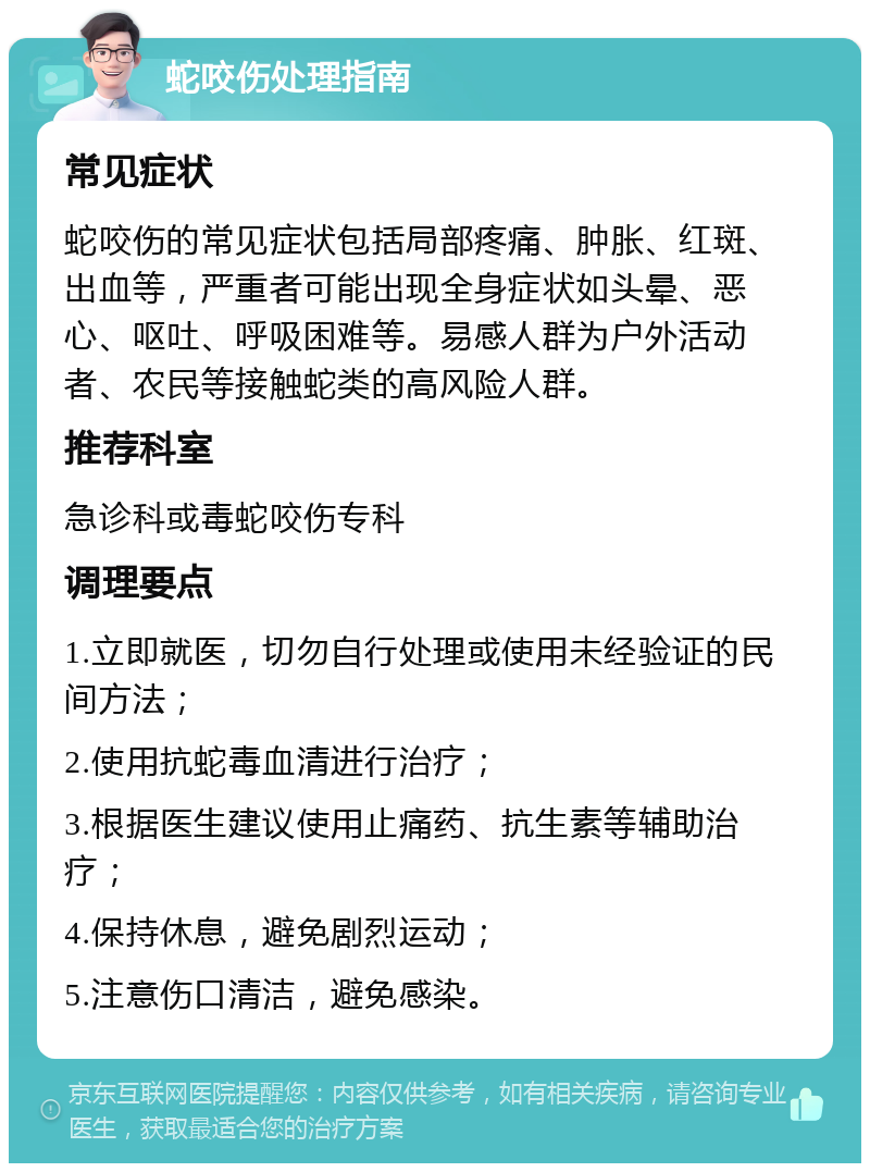 蛇咬伤处理指南 常见症状 蛇咬伤的常见症状包括局部疼痛、肿胀、红斑、出血等，严重者可能出现全身症状如头晕、恶心、呕吐、呼吸困难等。易感人群为户外活动者、农民等接触蛇类的高风险人群。 推荐科室 急诊科或毒蛇咬伤专科 调理要点 1.立即就医，切勿自行处理或使用未经验证的民间方法； 2.使用抗蛇毒血清进行治疗； 3.根据医生建议使用止痛药、抗生素等辅助治疗； 4.保持休息，避免剧烈运动； 5.注意伤口清洁，避免感染。