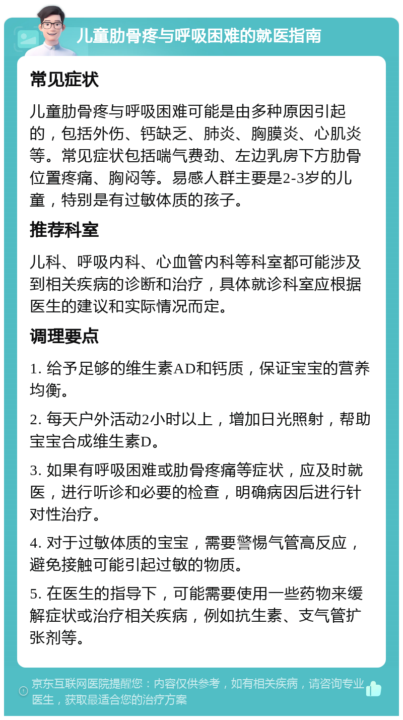 儿童肋骨疼与呼吸困难的就医指南 常见症状 儿童肋骨疼与呼吸困难可能是由多种原因引起的，包括外伤、钙缺乏、肺炎、胸膜炎、心肌炎等。常见症状包括喘气费劲、左边乳房下方肋骨位置疼痛、胸闷等。易感人群主要是2-3岁的儿童，特别是有过敏体质的孩子。 推荐科室 儿科、呼吸内科、心血管内科等科室都可能涉及到相关疾病的诊断和治疗，具体就诊科室应根据医生的建议和实际情况而定。 调理要点 1. 给予足够的维生素AD和钙质，保证宝宝的营养均衡。 2. 每天户外活动2小时以上，增加日光照射，帮助宝宝合成维生素D。 3. 如果有呼吸困难或肋骨疼痛等症状，应及时就医，进行听诊和必要的检查，明确病因后进行针对性治疗。 4. 对于过敏体质的宝宝，需要警惕气管高反应，避免接触可能引起过敏的物质。 5. 在医生的指导下，可能需要使用一些药物来缓解症状或治疗相关疾病，例如抗生素、支气管扩张剂等。