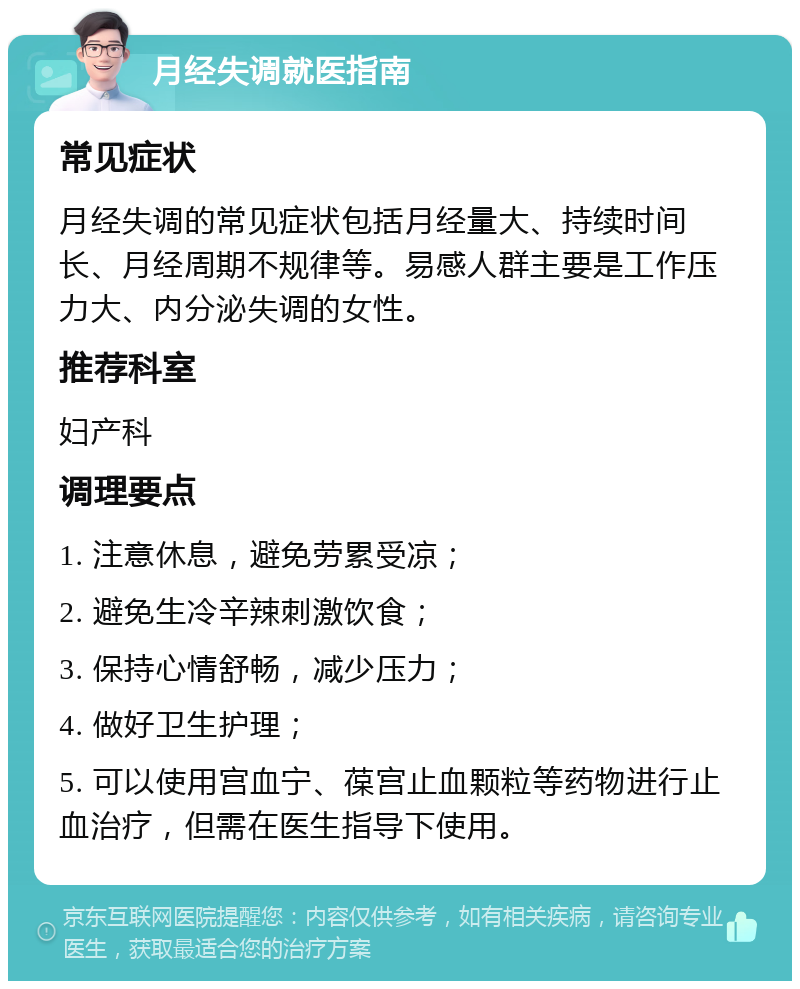 月经失调就医指南 常见症状 月经失调的常见症状包括月经量大、持续时间长、月经周期不规律等。易感人群主要是工作压力大、内分泌失调的女性。 推荐科室 妇产科 调理要点 1. 注意休息，避免劳累受凉； 2. 避免生冷辛辣刺激饮食； 3. 保持心情舒畅，减少压力； 4. 做好卫生护理； 5. 可以使用宫血宁、葆宫止血颗粒等药物进行止血治疗，但需在医生指导下使用。