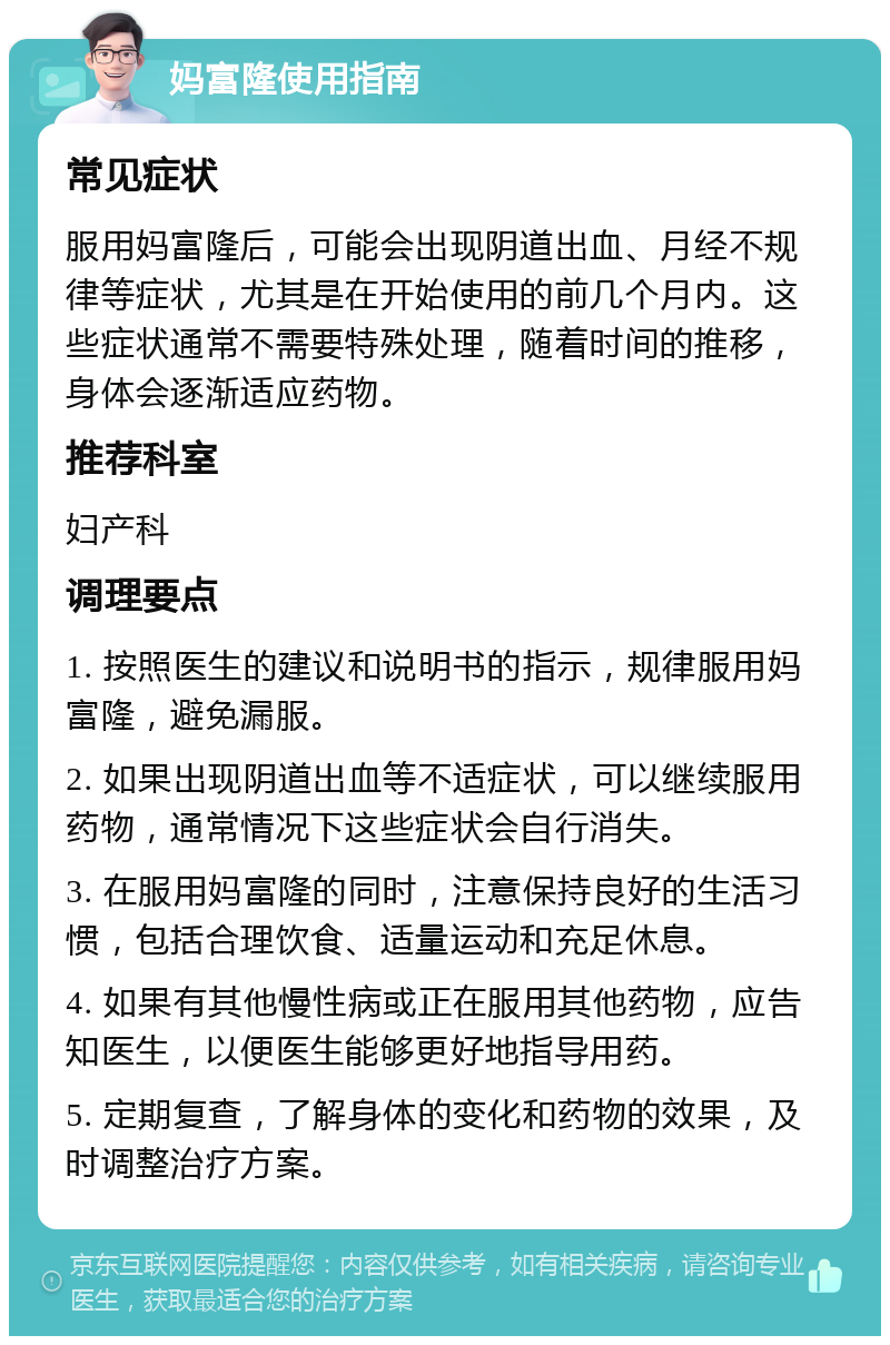 妈富隆使用指南 常见症状 服用妈富隆后，可能会出现阴道出血、月经不规律等症状，尤其是在开始使用的前几个月内。这些症状通常不需要特殊处理，随着时间的推移，身体会逐渐适应药物。 推荐科室 妇产科 调理要点 1. 按照医生的建议和说明书的指示，规律服用妈富隆，避免漏服。 2. 如果出现阴道出血等不适症状，可以继续服用药物，通常情况下这些症状会自行消失。 3. 在服用妈富隆的同时，注意保持良好的生活习惯，包括合理饮食、适量运动和充足休息。 4. 如果有其他慢性病或正在服用其他药物，应告知医生，以便医生能够更好地指导用药。 5. 定期复查，了解身体的变化和药物的效果，及时调整治疗方案。