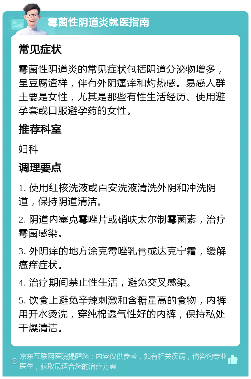 霉菌性阴道炎就医指南 常见症状 霉菌性阴道炎的常见症状包括阴道分泌物增多，呈豆腐渣样，伴有外阴瘙痒和灼热感。易感人群主要是女性，尤其是那些有性生活经历、使用避孕套或口服避孕药的女性。 推荐科室 妇科 调理要点 1. 使用红核洗液或百安洗液清洗外阴和冲洗阴道，保持阴道清洁。 2. 阴道内塞克霉唑片或硝呋太尔制霉菌素，治疗霉菌感染。 3. 外阴痒的地方涂克霉唑乳膏或达克宁霜，缓解瘙痒症状。 4. 治疗期间禁止性生活，避免交叉感染。 5. 饮食上避免辛辣刺激和含糖量高的食物，内裤用开水烫洗，穿纯棉透气性好的内裤，保持私处干燥清洁。