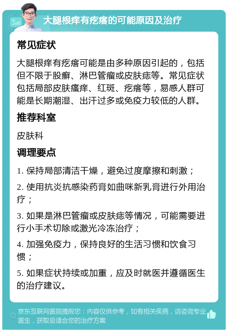 大腿根痒有疙瘩的可能原因及治疗 常见症状 大腿根痒有疙瘩可能是由多种原因引起的，包括但不限于股癣、淋巴管瘤或皮肤痣等。常见症状包括局部皮肤瘙痒、红斑、疙瘩等，易感人群可能是长期潮湿、出汗过多或免疫力较低的人群。 推荐科室 皮肤科 调理要点 1. 保持局部清洁干燥，避免过度摩擦和刺激； 2. 使用抗炎抗感染药膏如曲咪新乳膏进行外用治疗； 3. 如果是淋巴管瘤或皮肤痣等情况，可能需要进行小手术切除或激光冷冻治疗； 4. 加强免疫力，保持良好的生活习惯和饮食习惯； 5. 如果症状持续或加重，应及时就医并遵循医生的治疗建议。