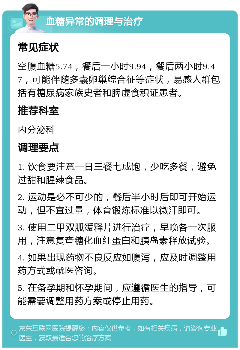 血糖异常的调理与治疗 常见症状 空腹血糖5.74，餐后一小时9.94，餐后两小时9.47，可能伴随多囊卵巢综合征等症状，易感人群包括有糖尿病家族史者和脾虚食积证患者。 推荐科室 内分泌科 调理要点 1. 饮食要注意一日三餐七成饱，少吃多餐，避免过甜和腥辣食品。 2. 运动是必不可少的，餐后半小时后即可开始运动，但不宜过量，体育锻炼标准以微汗即可。 3. 使用二甲双胍缓释片进行治疗，早晚各一次服用，注意复查糖化血红蛋白和胰岛素释放试验。 4. 如果出现药物不良反应如腹泻，应及时调整用药方式或就医咨询。 5. 在备孕期和怀孕期间，应遵循医生的指导，可能需要调整用药方案或停止用药。