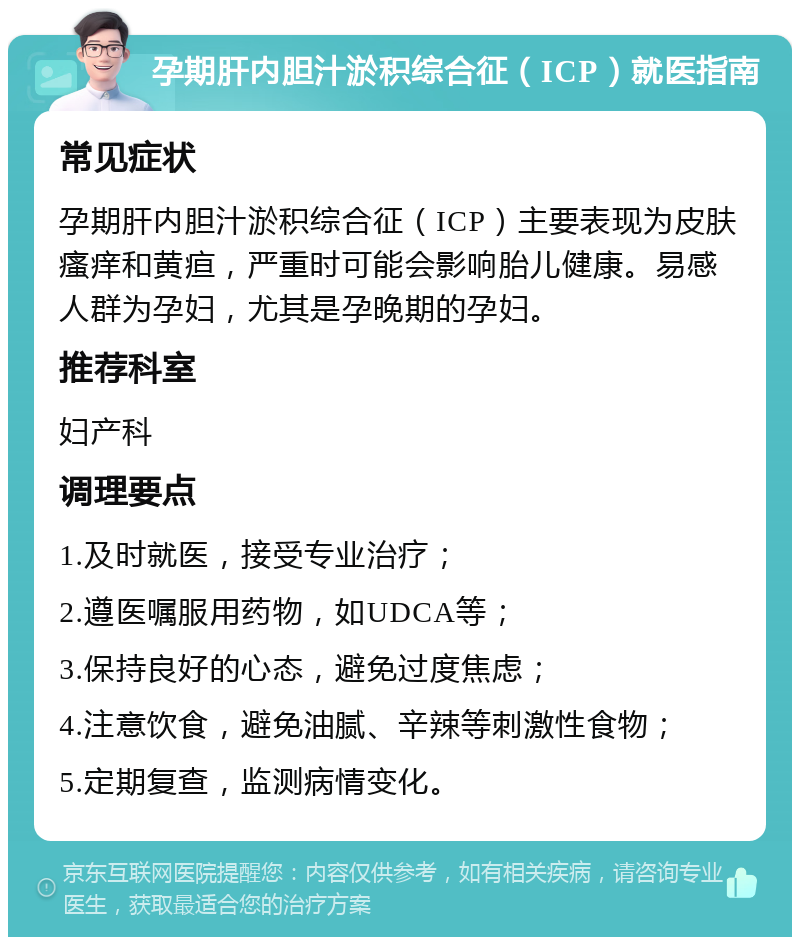 孕期肝内胆汁淤积综合征（ICP）就医指南 常见症状 孕期肝内胆汁淤积综合征（ICP）主要表现为皮肤瘙痒和黄疸，严重时可能会影响胎儿健康。易感人群为孕妇，尤其是孕晚期的孕妇。 推荐科室 妇产科 调理要点 1.及时就医，接受专业治疗； 2.遵医嘱服用药物，如UDCA等； 3.保持良好的心态，避免过度焦虑； 4.注意饮食，避免油腻、辛辣等刺激性食物； 5.定期复查，监测病情变化。