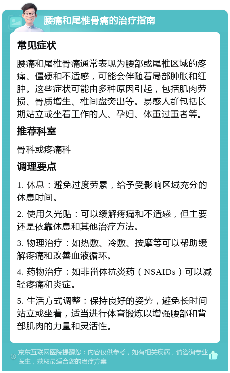 腰痛和尾椎骨痛的治疗指南 常见症状 腰痛和尾椎骨痛通常表现为腰部或尾椎区域的疼痛、僵硬和不适感，可能会伴随着局部肿胀和红肿。这些症状可能由多种原因引起，包括肌肉劳损、骨质增生、椎间盘突出等。易感人群包括长期站立或坐着工作的人、孕妇、体重过重者等。 推荐科室 骨科或疼痛科 调理要点 1. 休息：避免过度劳累，给予受影响区域充分的休息时间。 2. 使用久光贴：可以缓解疼痛和不适感，但主要还是依靠休息和其他治疗方法。 3. 物理治疗：如热敷、冷敷、按摩等可以帮助缓解疼痛和改善血液循环。 4. 药物治疗：如非甾体抗炎药（NSAIDs）可以减轻疼痛和炎症。 5. 生活方式调整：保持良好的姿势，避免长时间站立或坐着，适当进行体育锻炼以增强腰部和背部肌肉的力量和灵活性。