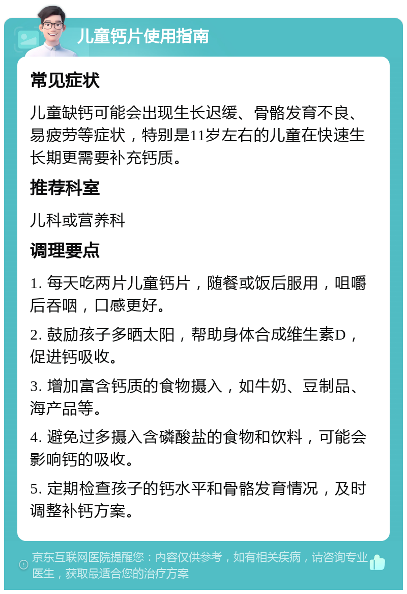 儿童钙片使用指南 常见症状 儿童缺钙可能会出现生长迟缓、骨骼发育不良、易疲劳等症状，特别是11岁左右的儿童在快速生长期更需要补充钙质。 推荐科室 儿科或营养科 调理要点 1. 每天吃两片儿童钙片，随餐或饭后服用，咀嚼后吞咽，口感更好。 2. 鼓励孩子多晒太阳，帮助身体合成维生素D，促进钙吸收。 3. 增加富含钙质的食物摄入，如牛奶、豆制品、海产品等。 4. 避免过多摄入含磷酸盐的食物和饮料，可能会影响钙的吸收。 5. 定期检查孩子的钙水平和骨骼发育情况，及时调整补钙方案。