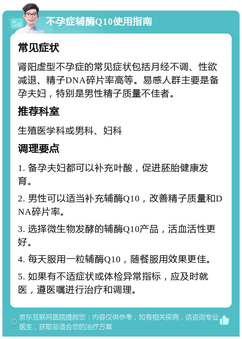 不孕症辅酶Q10使用指南 常见症状 肾阳虚型不孕症的常见症状包括月经不调、性欲减退、精子DNA碎片率高等。易感人群主要是备孕夫妇，特别是男性精子质量不佳者。 推荐科室 生殖医学科或男科、妇科 调理要点 1. 备孕夫妇都可以补充叶酸，促进胚胎健康发育。 2. 男性可以适当补充辅酶Q10，改善精子质量和DNA碎片率。 3. 选择微生物发酵的辅酶Q10产品，活血活性更好。 4. 每天服用一粒辅酶Q10，随餐服用效果更佳。 5. 如果有不适症状或体检异常指标，应及时就医，遵医嘱进行治疗和调理。