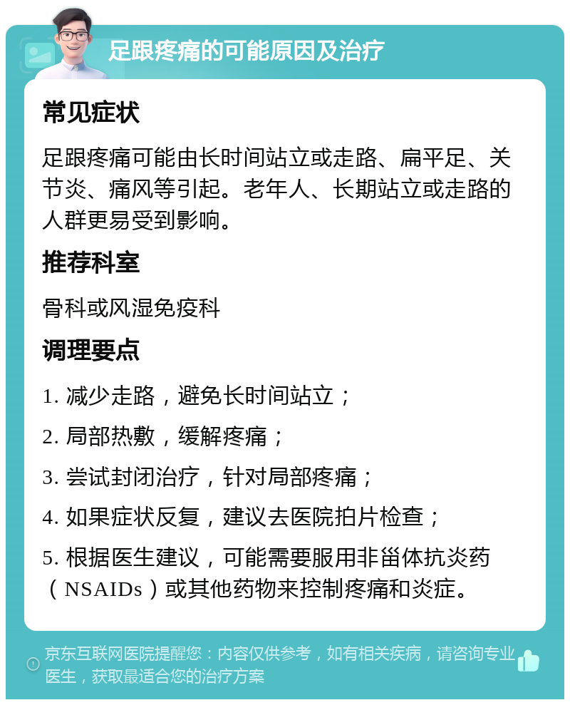 足跟疼痛的可能原因及治疗 常见症状 足跟疼痛可能由长时间站立或走路、扁平足、关节炎、痛风等引起。老年人、长期站立或走路的人群更易受到影响。 推荐科室 骨科或风湿免疫科 调理要点 1. 减少走路，避免长时间站立； 2. 局部热敷，缓解疼痛； 3. 尝试封闭治疗，针对局部疼痛； 4. 如果症状反复，建议去医院拍片检查； 5. 根据医生建议，可能需要服用非甾体抗炎药（NSAIDs）或其他药物来控制疼痛和炎症。