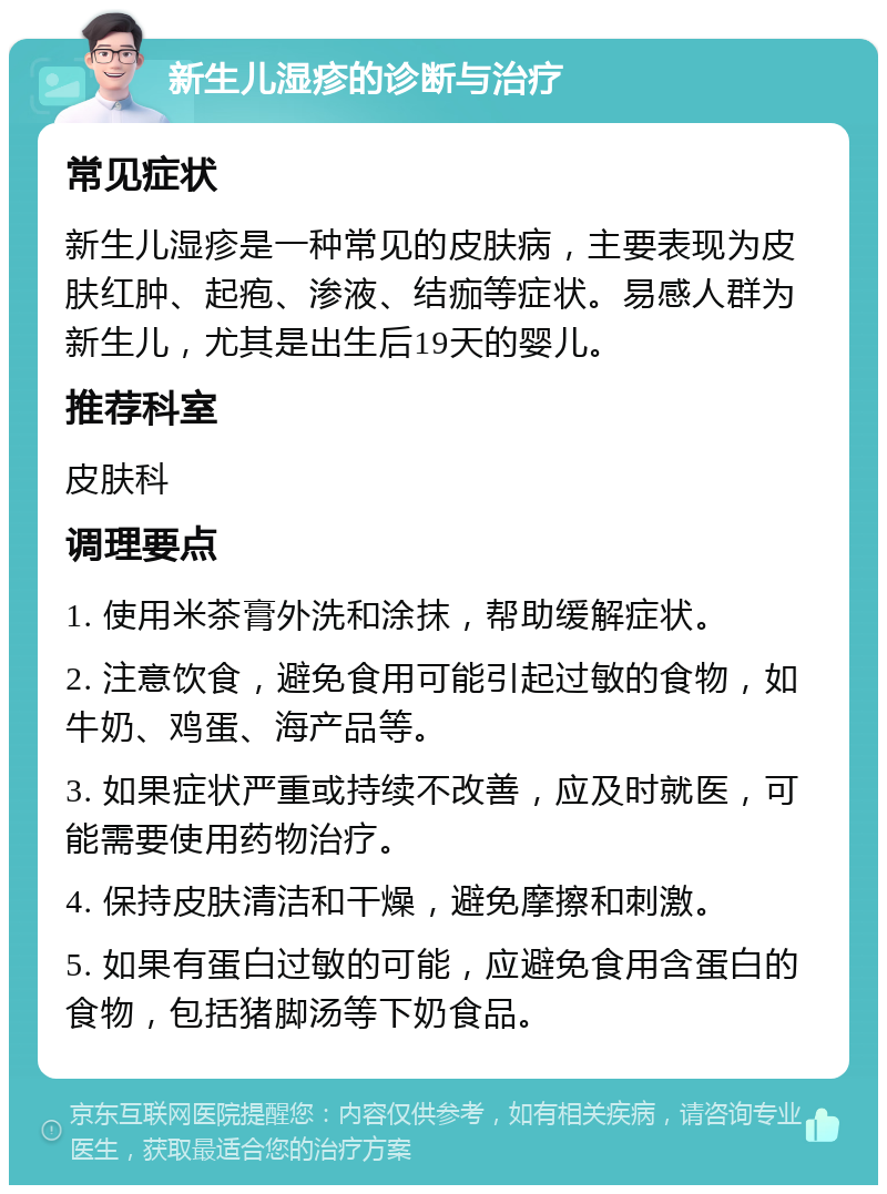 新生儿湿疹的诊断与治疗 常见症状 新生儿湿疹是一种常见的皮肤病，主要表现为皮肤红肿、起疱、渗液、结痂等症状。易感人群为新生儿，尤其是出生后19天的婴儿。 推荐科室 皮肤科 调理要点 1. 使用米茶膏外洗和涂抹，帮助缓解症状。 2. 注意饮食，避免食用可能引起过敏的食物，如牛奶、鸡蛋、海产品等。 3. 如果症状严重或持续不改善，应及时就医，可能需要使用药物治疗。 4. 保持皮肤清洁和干燥，避免摩擦和刺激。 5. 如果有蛋白过敏的可能，应避免食用含蛋白的食物，包括猪脚汤等下奶食品。