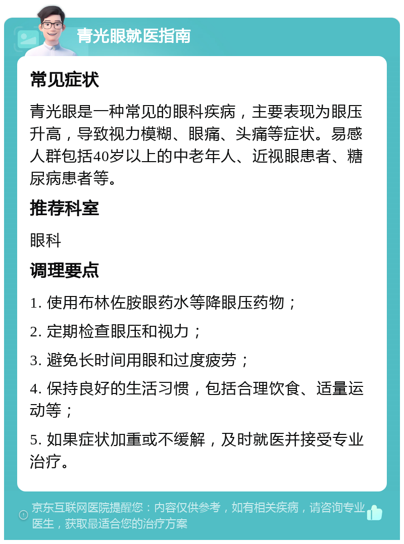 青光眼就医指南 常见症状 青光眼是一种常见的眼科疾病，主要表现为眼压升高，导致视力模糊、眼痛、头痛等症状。易感人群包括40岁以上的中老年人、近视眼患者、糖尿病患者等。 推荐科室 眼科 调理要点 1. 使用布林佐胺眼药水等降眼压药物； 2. 定期检查眼压和视力； 3. 避免长时间用眼和过度疲劳； 4. 保持良好的生活习惯，包括合理饮食、适量运动等； 5. 如果症状加重或不缓解，及时就医并接受专业治疗。