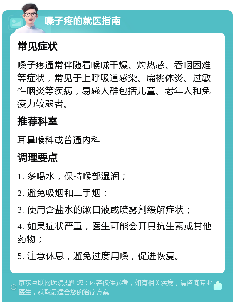 嗓子疼的就医指南 常见症状 嗓子疼通常伴随着喉咙干燥、灼热感、吞咽困难等症状，常见于上呼吸道感染、扁桃体炎、过敏性咽炎等疾病，易感人群包括儿童、老年人和免疫力较弱者。 推荐科室 耳鼻喉科或普通内科 调理要点 1. 多喝水，保持喉部湿润； 2. 避免吸烟和二手烟； 3. 使用含盐水的漱口液或喷雾剂缓解症状； 4. 如果症状严重，医生可能会开具抗生素或其他药物； 5. 注意休息，避免过度用嗓，促进恢复。