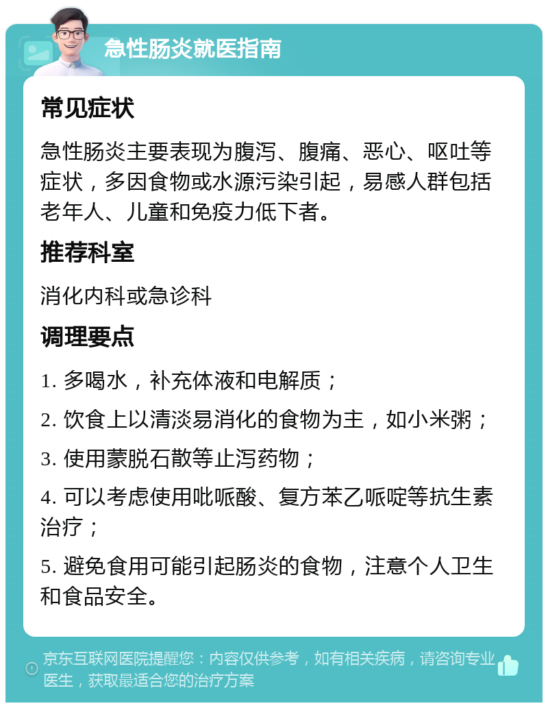 急性肠炎就医指南 常见症状 急性肠炎主要表现为腹泻、腹痛、恶心、呕吐等症状，多因食物或水源污染引起，易感人群包括老年人、儿童和免疫力低下者。 推荐科室 消化内科或急诊科 调理要点 1. 多喝水，补充体液和电解质； 2. 饮食上以清淡易消化的食物为主，如小米粥； 3. 使用蒙脱石散等止泻药物； 4. 可以考虑使用吡哌酸、复方苯乙哌啶等抗生素治疗； 5. 避免食用可能引起肠炎的食物，注意个人卫生和食品安全。